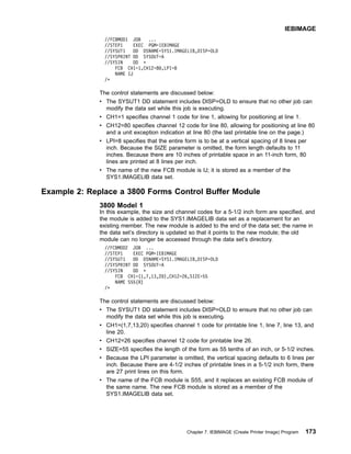 //FCBMOD1 JOB ...
//STEP1 EXEC PGM=IEBIMAGE
//SYSUT1 DD DSNAME=SYS1.IMAGELIB,DISP=OLD
//SYSPRINT DD SYSOUT=A
//SYSIN DD *
FCB CH1=1,CH12=80,LPI=8
NAME IJ
/*
The control statements are discussed below:
v The SYSUT1 DD statement includes DISP=OLD to ensure that no other job can
modify the data set while this job is executing.
v CH1=1 specifies channel 1 code for line 1, allowing for positioning at line 1.
v CH12=80 specifies channel 12 code for line 80, allowing for positioning at line 80
and a unit exception indication at line 80 (the last printable line on the page.)
v LPI=8 specifies that the entire form is to be at a vertical spacing of 8 lines per
inch. Because the SIZE parameter is omitted, the form length defaults to 11
inches. Because there are 10 inches of printable space in an 11-inch form, 80
lines are printed at 8 lines per inch.
v The name of the new FCB module is IJ; it is stored as a member of the
SYS1.IMAGELIB data set.
Example 2: Replace a 3800 Forms Control Buffer Module
3800 Model 1
In this example, the size and channel codes for a 5-1/2 inch form are specified, and
the module is added to the SYS1.IMAGELIB data set as a replacement for an
existing member. The new module is added to the end of the data set; the name in
the data set’s directory is updated so that it points to the new module; the old
module can no longer be accessed through the data set’s directory.
//FCBMOD2 JOB ...
//STEP1 EXEC PGM=IEBIMAGE
//SYSUT1 DD DSNAME=SYS1.IMAGELIB,DISP=OLD
//SYSPRINT DD SYSOUT=A
//SYSIN DD *
FCB CH1=(1,7,13,20),CH12=26,SIZE=55
NAME S55(R)
/*
The control statements are discussed below:
v The SYSUT1 DD statement includes DISP=OLD to ensure that no other job can
modify the data set while this job is executing.
v CH1=(1,7,13,20) specifies channel 1 code for printable line 1, line 7, line 13, and
line 20.
v CH12=26 specifies channel 12 code for printable line 26.
v SIZE=55 specifies the length of the form as 55 tenths of an inch, or 5-1/2 inches.
v Because the LPI parameter is omitted, the vertical spacing defaults to 6 lines per
inch. Because there are 4-1/2 inches of printable lines in a 5-1/2 inch form, there
are 27 print lines on this form.
v The name of the FCB module is S55, and it replaces an existing FCB module of
the same name. The new FCB module is stored as a member of the
SYS1.IMAGELIB data set.
IEBIMAGE
Chapter 7. IEBIMAGE (Create Printer Image) Program 173
 