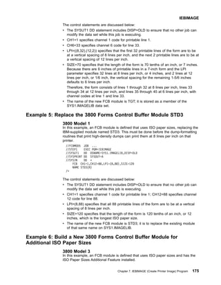 The control statements are discussed below:
v The SYSUT1 DD statement includes DISP=OLD to ensure that no other job can
modify the data set while this job is executing.
v CH1=1 specifies channel 1 code for printable line 1.
v CH6=33 specifies channel 6 code for line 33.
v LPI=((8,32),(12,2)) specifies that the first 32 printable lines of the form are to be
at a vertical spacing of 8 lines per inch, and the next 2 printable lines are to be at
a vertical spacing of 12 lines per inch.
v SIZE=70 specifies that the length of the form is 70 tenths of an inch, or 7 inches.
Because there are 6 inches of printable lines in a 7-inch form and the LPI
parameter specifies 32 lines at 8 lines per inch, or 4 inches, and 2 lines at 12
lines per inch, or 1/6 inch, the vertical spacing for the remaining 1-5/6 inches
defaults to 6 lines per inch.
Therefore, the form consists of lines 1 through 32 at 8 lines per inch, lines 33
through 34 at 12 lines per inch, and lines 35 through 45 at 6 lines per inch, with
channel codes at line 1 and line 33.
v The name of the new FCB module is TGT; it is stored as a member of the
SYS1.IMAGELIB data set.
Example 5: Replace the 3800 Forms Control Buffer Module STD3
3800 Model 1
In this example, an FCB module is defined that uses ISO paper sizes, replacing the
IBM-supplied module named STD3. This must be done before the dump-formatting
routines that print high-density dumps can print them at 8 lines per inch on that
printer.
//FCBMOD5 JOB ...
//STEP1 EXEC PGM=IEBIMAGE
//SYSUT1 DD DSNAME=SYS1.IMAGELIB,DISP=OLD
//SYSPRINT DD SYSOUT=A
//SYSIN DD *
FCB CH1=1,CH12=88,LPI=(8,88),SIZE=120
NAME STD3(R)
/*
The control statements are discussed below:
v The SYSUT1 DD statement includes DISP=OLD to ensure that no other job can
modify the data set while this job is executing.
v CH1=1 specifies channel 1 code for printable line 1; CH12=88 specifies channel
12 code for line 88.
v LPI=(8,88) specifies that all 88 printable lines of the form are to be at a vertical
spacing of 8 lines per inch.
v SIZE=120 specifies that the length of the form is 120 tenths of an inch, or 12
inches, which is the longest ISO paper size.
v The name of the new FCB module is STD3; it is to replace the existing module
of that same name on SYS1.IMAGELIB.
Example 6: Build a New 3800 Forms Control Buffer Module for
Additional ISO Paper Sizes
3800 Model 3
In this example, an FCB module is defined that uses ISO paper sizes and has the
ISO Paper Sizes Additional Feature installed.
IEBIMAGE
Chapter 7. IEBIMAGE (Create Printer Image) Program 175
 