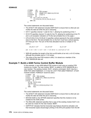 //FCBMOD JOB ... 72
//STEP1 EXEC PGM=IEBIMAGE
//SYSUT1 DD DSNAME=SYS1.IMAGELIB,DISP=OLD
//SYSPRINT DD SYSOUT=A
//SYSIN DD *
FCB CH1=1,CH12=75,SIZE=85,
LPI=((10,35),(12,4),(10,35),(6,1) X
NAME ARU
/*
The control statements are discussed below:
v The SYSUT1 DD statement includes DISP=OLD to ensure that no other job can
modify the data set while this job is executing.
v CH1=1 specifies channel 1 code for line 1, allowing for positioning at line 1.
v Ch12=75 specifies channel 12 code for line 75, allowing for positioning at line 75
and a unit exception indication at 75 (the last printable line on the page.)
v LPI=((10,35),(12,4),(10,35),(6,1)) specifies vertical spacing for the entire printable
area on the form. The last printable line on the form must have vertical spacing
of 6 lines per inch. The sum of the lines allocated must be a multiple of 1/2.
EXAMPLE
(10,35)=3 1/2 (12,4)=2/6 (6,1)=1/6
and 3 1/2 + 2/6 + 3 1/2 + 1/6 = 7 1/2 which is a multiple of 1/2
v SIZE=85 specifies the length of the form as 85 tenths of an inch, or 8-1/2 inches,
although the printable area is 7-1/2 inches.
v The name of the new FCB module is ARU; it is stored as a member of the
SYS1.IMAGELIB data set.
Example 7: Build a 4248 Forms Control Buffer Module
In this example, a new 4248 default FCB module is built using an existing FCB
module as a model. The new module, NEW1, is added to SYS1.IMAGELIB as a
new member. The existing module, OLD1, remains unchanged. OLD1 may be a
4248 FCB called FCB4OLD1, or it may be a 3211 FCB called FCB2OLD1. (If both
modules existed, FCB4OLD1 would be used.)
//FCBMOD7 JOB ...
//STEP1 EXEC PGM=IEBIMAGE
//SYSUT1 DD DSNAME=SYS1.IMAGELIB,DISP=OLD
//SYSPRINT DD SYSOUT=A
//SYSIN DD *
OPTION DEVICE=4248
INCLUDE OLD1
FCB COPYP=67,PSPEED=M,DEFAULT=YES
NAME NEW1
/*
The control statements are discussed below:
v The SYSUT1 DD statement includes DISP=OLD to ensure that no other job can
modify the data set while this job is executing.
v DEVICE=4248 on the OPTION statement specifies that this module is to be
created for the 4248 printer.
v The INCLUDE statement specifies that a copy of the existing module OLD1 is to
be used as a basis for the new module, NEW1.
v COPYP=67 indicates that the horizontal copy feature should be activated, and
that horizontal copies should begin printing in the 67th print position from the left
IEBIMAGE
176 OS/390 V2R10.0 DFSMSdfp Utilities
 