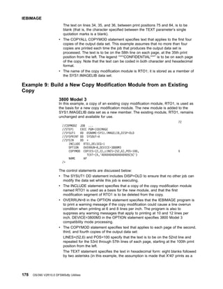 The text on lines 34, 35, and 36, between print positions 75 and 84, is to be
blank (that is, the character specified between the TEXT parameter’s single
quotation marks is a blank).
v The COPYALL COPYMOD statement specifies text that applies to the first four
copies of the output data set. This example assumes that no more than four
copies are printed each time the job that produces the output data set is
processed. The text is to be on the 58th line on each page, at the 35th print
position from the left. The legend “***CONFIDENTIAL***” is to be on each page
of the copy. Note that the text can be coded in both character and hexadecimal
format.
v The name of the copy modification module is RTO1; it is stored as a member of
the SYS1.IMAGELIB data set.
Example 9: Build a New Copy Modification Module from an Existing
Copy
3800 Model 3
In this example, a copy of an existing copy modification module, RTO1, is used as
the basis for a new copy modification module. The new module is added to the
SYS1.IMAGELIB data set as a new member. The existing module, RTO1, remains
unchanged and available for use.
72
//COPMOD2 JOB ...
//STEP1 EXEC PGM=IEBIMAGE
//SYSUT1 DD DSNAME=SYS1.IMAGELIB,DISP=OLD
//SYSPRINT DD SYSOUT=A
//SYSIN DD *
INCLUDE RTO1,DELSEG=1
OPTION OVERRUN=8,DEVICE=3800M3
COPYMOD COPIES=(2,3),LINES=(52,6),POS=100, X
TEXT=(X,'40404040404040405C5C')
NAME AP
/*
The control statements are discussed below:
v The SYSUT1 DD statement includes DISP=OLD to ensure that no other job can
modify the data set while this job is executing.
v The INCLUDE statement specifies that a copy of the copy modification module
named RTO1 is used as a basis for the new module, and that the first
modification segment of RTO1 is to be deleted from the copy.
v OVERRUN=8 in the OPTION statement specifies that the IEBIMAGE program is
to print a warning message if the copy modification could cause a line overrun
condition when printing at 6 and 8 lines per inch. The program is also to
suppress any warning messages that apply to printing at 10 and 12 lines per
inch. DEVICE=3800M3 in the OPTION statement specifies 3800 Model 3
compatibility mode processing.
v The COPYMOD statement specifies text that applies to each page of the second,
third, and fourth copies of the output data set:
LINES=(52,6) and POS=100 specify that the text is to be on the 52nd line and
repeated for the 53rd through 57th lines of each page, starting at the 100th print
position from the left.
The TEXT statement specifies the text in hexadecimal form: eight blanks followed
by two asterisks (in this example, the assumption is made that X'40' prints as a
IEBIMAGE
178 OS/390 V2R10.0 DFSMSdfp Utilities
 