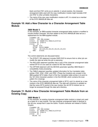 blank and that X'5C' prints as an asterisk; in actual practice, the character
arrangement table used with the copy modification module might translate X'40'
and X'5C' to other printable characters).
v The name of the new copy modification module is AP; it is stored as a member
of the SYS1.IMAGELIB data set.
Example 10: Add a New Character to a Character Arrangement Table
Module
3800 Model 3
In this example, an IBM-supplied character arrangement table module is modified to
include another character, and then added to the SYS1.IMAGELIB data set as a
replacement for the IBM-supplied module.
//CHARMOD1 JOB ...
//STEP1 EXEC PGM=IEBIMAGE
//SYSUT1 DD DSNAME=SYS1.IMAGELIB,DISP=OLD
//SYSPRINT DD SYSOUT=A
//SYSIN DD *
INCLUDE GF10
OPTION DEVICE=3800M3
TABLE LOC=((2A,2A),(6A,2A),(AA,2A),(EA,2A))
NAME GF10(R)
/*
The control statements are discussed below:
v The SYSUT1 DD statement includes DISP=OLD to ensure that no other job can
modify the data set while this job is executing.
v The INCLUDE statement specifies that a copy of the character arrangement table
named GF10 is to be used as a basis for the new module.
v The OPTION statement with the DEVICE parameter specifies 3800 Model 3
compatibility mode processing.
v The TABLE statement specifies updated information for four translation table
entries: X'2A', X'6A', X'AA', and X'EA'. (These four locations are unused in the
IBM-supplied GF10 table.) Each of the four translation table entries is to point to
the '2A' (43rd character) position in the first WCGM, which contains the scan
pattern for a lozenge.
v The name of the character arrangement table is GF10, and it is stored as a new
module in the SYS1.IMAGELIB data set. The data set’s directory is updated so
that the name GF10 points to the new module; the old GF10 module can no
longer be accessed through the data set’s directory.
Example 11: Build a New Character Arrangement Table Module from an
Existing Copy
3800 Model 3
In this example, an existing character arrangement table module is copied and used
as a basis for a new module. The new character arrangement table is identical to
the old one, except that it uses the Gothic 15-pitch character set instead of Gothic
10-pitch.
//CHARMOD2 JOB ...
//STEP1 EXEC PGM=IEBIMAGE
//SYSUT1 DD DSNAME=SYS1.IMAGELIB,DISP=OLD
//SYSPRINT DD SYSOUT=A
//SYSIN DD *
INCLUDE A11
IEBIMAGE
Chapter 7. IEBIMAGE (Create Printer Image) Program 179
 
