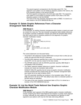 The second segment corresponds to the 8-bit data code X'7C'. The
segment’s scan pattern is to be loaded at character position X'3C' (that is, the
61st character position) in the second WCGM.
The third segment corresponds to the 8-bit data code X'6A'. The segment’s
scan pattern is to be loaded at character position X'2A' (that is, the 43rd
character position) in the first WCGM.
The name of the new character arrangement table is ONBZ; it is stored as a
new module in the SYS1.IMAGELIB data set.
Example 13: Delete Graphic References From a Character
Arrangement Table Module
3800 Model 3
In this example, an existing character arrangement table module is copied and used
as a basis for a new one. The new character arrangement table deletes references
to all graphic character modification modules and resets the translate table entries
that were used to point to character positions for the segments of a graphic
character modification module.
//CHARMOD4 JOB ...
//STEP1 EXEC PGM=IEBIMAGE
//SYSUT1 DD DSNAME=SYS1.IMAGELIB,DISP=OLD
//SYSPRINT DD SYSOUT=A
//SYSIN DD *
INCLUDE ZYL
OPTION DEVICE=3800M3
TABLE GCMLIST=DELETE,LOC=((6A),(6B))
NAME ZYLA
/*
The control statements are discussed below:
v The SYSUT1 DD statement includes DISP=OLD to ensure that no other job can
modify the data set while this job is executing.
v The INCLUDE statement specifies that a copy of the character arrangement table
named ZYL is to be used as a basis for the new module.
v The OPTION statement with the DEVICE parameter specifies 3800 Model 3
compatibility mode processing.
v The TABLE statement deletes references to graphic character modification
modules and resets two translation table entries:
GCMLIST=DELETE specifies that all names of graphic character modification
modules included with the module when the ZYL character arrangement table
was copied are to be reset to blanks (X'40').
The LOC parameter identifies two locations in the translation table, X'6A' and
X'6B', that are to be set to X'FF' (the default value when no character position or
WCGM values are specified).
v The name of the new character arrangement table is ZYLA; it is stored as a
member of the SYS1.IMAGELIB data set.
Example 14: List the World Trade National Use Graphics Graphic
Character Modification Module
3800 Model 1
In this example, each segment of the IBM-supplied graphic character modification
module containing the World Trade National Use Graphics is printed. Each segment
is unique, although the scan patterns for some segments are identical to other
segment’s scan patterns with only the 8-bit data code being different.
IEBIMAGE
Chapter 7. IEBIMAGE (Create Printer Image) Program 181
 