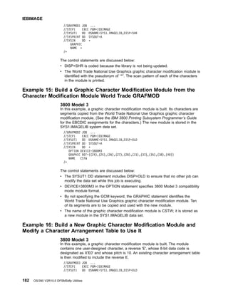 //GRAFMOD1 JOB ...
//STEP1 EXEC PGM=IEBIMAGE
//SYSUT1 DD DSNAME=SYS1.IMAGELIB,DISP=SHR
//SYSPRINT DD SYSOUT=A
//SYSIN DD *
GRAPHIC
NAME *
/*
The control statements are discussed below:
v DISP=SHR is coded because the library is not being updated.
v The World Trade National Use Graphics graphic character modification module is
identified with the pseudonym of “*”. The scan pattern of each of the characters
in the module is printed.
Example 15: Build a Graphic Character Modification Module from the
Character Modification Module World Trade GRAFMOD
3800 Model 3
In this example, a graphic character modification module is built. Its characters are
segments copied from the World Trade National Use Graphics graphic character
modification module. (See the IBM 3800 Printing Subsystem Programmer’s Guide
for the EBCDIC assignments for the characters.) The new module is stored in the
SYS1.IMAGELIB system data set.
//GRAFMOD2 JOB ...
//STEP1 EXEC PGM=IEBIMAGE
//SYSUT1 DD DSNAME=SYS1.IMAGELIB,DISP=OLD
//SYSPRINT DD SYSOUT=A
//SYSIN DD *
OPTION DEVICE=3800M3
GRAPHIC REF=((24),(25),(26),(27),(28),(31),(33),(35),(38),(40))
NAME CSTW
/*
The control statements are discussed below:
v The SYSUT1 DD statement includes DISP=OLD to ensure that no other job can
modify the data set while this job is executing.
v DEVICE=3800M3 in the OPTION statement specifies 3800 Model 3 compatibility
mode module format.
v By not specifying the GCM keyword, the GRAPHIC statement identifies the
World Trade National Use Graphics graphic character modification module. Ten
of its segments are to be copied and used with the new module.
v The name of the graphic character modification module is CSTW; it is stored as
a new module in the SYS1.IMAGELIB data set.
Example 16: Build a New Graphic Character Modification Module and
Modify a Character Arrangement Table to Use It
3800 Model 3
In this example, a graphic character modification module is built. The module
contains one user-designed character, a reverse 'E', whose 8-bit data code is
designated as X'E0' and whose pitch is 10. An existing character arrangement table
is then modified to include the reverse E.
//GRAFMOD3 JOB ...
//STEP1 EXEC PGM=IEBIMAGE
//SYSUT1 DD DSNAME=SYS1.IMAGELIB,DISP=OLD
IEBIMAGE
182 OS/390 V2R10.0 DFSMSdfp Utilities
 