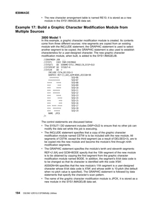 v The new character arrangement table is named RE10; it is stored as a new
module in the SYS1.IMAGELIB data set.
Example 17: Build a Graphic Character Modification Module from
Multiple Sources
3800 Model 1
In this example, a graphic character modification module is created. Its contents
come from three different sources: nine segments are copied from an existing
module with the INCLUDE statement; the GRAPHIC statement is used to select
another segment to be copied; the GRAPHIC statement is also used to establish
characteristics for a user-designed character. The new graphic character
modification module, when built, is added to the SYS1.IMAGELIB.
//GRAFMOD4 JOB ...
//STEP1 EXEC PGM=IEBIMAGE
//SYSUT1 DD DSNAME=SYS1.IMAGELIB,DISP=OLD
//SYSPRINT DD SYSOUT=A
//SYSIN DD *
INCLUDE CSTW,DELSEG=3
GRAPHIC REF=(1,6A),GCM=BODE,ASSIGN=9A
******** SEQ=06
********** SEQ=07
**** **** SEQ=08
*** *** SEQ=09
*** **** SEQ=10
*** ****** SEQ=11
*** ****** SEQ=12
*** **** SEQ=13
*** **** SEQ=14
*** *** SEQ=15
*** *** SEQ=16
*** **** **** SEQ=17
*** ******* SEQ=18
*** ***** SEQ=19
NAME JPCK
/*
The control statements are discussed below:
v The SYSUT1 DD statement includes DISP=OLD to ensure that no other job can
modify the data set while this job is executing.
v The INCLUDE statement specifies that a copy of the graphic character
modification module named CSTW is to be included with the new module. All
segments of CSTW, except the third segment (as a result of DELSEG=3), are to
be copied into the new module and become the module’s first through ninth
modification segments.
v The GRAPHIC statement specifies the module’s tenth and eleventh segments:
REF=(1,6A) and GCM=BODE specify that the 10th segment of the new module
is to be obtained by copying the first segment from the graphic character
modification module named BODE. In addition, the segment’s 8-bit data code is
to be changed so that its character is identified with the code X'6A'.
ASSIGN=9A specifies that the new module’s 11th segment is a user-designed
character whose 8-bit data code is X'9A' and whose width is 10-pitch (the default
when no pitch value is specified). The GRAPHIC statement is followed by data
statements that specify the character’s scan pattern.
v The name of the graphic character modification module is JPCK, it is stored as a
new module in the SYS1.IMAGELIB data set.
IEBIMAGE
184 OS/390 V2R10.0 DFSMSdfp Utilities
 