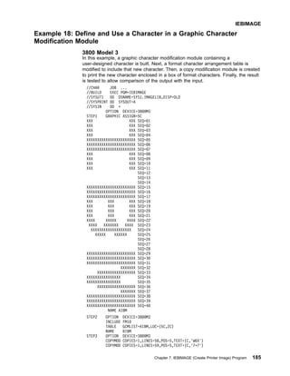 Example 18: Define and Use a Character in a Graphic Character
Modification Module
3800 Model 3
In this example, a graphic character modification module containing a
user-designed character is built. Next, a format character arrangement table is
modified to include that new character. Then, a copy modification module is created
to print the new character enclosed in a box of format characters. Finally, the result
is tested to allow comparison of the output with the input.
//CHAR JOB ...
//BUILD EXEC PGM=IEBIMAGE
//SYSUT1 DD DSNAME=SYS1.IMAGELIB,DISP=OLD
//SYSPRINT DD SYSOUT=A
//SYSIN DD *
OPTION DEVICE=3800M3
STEP1 GRAPHIC ASSIGN=5C
XXX XXX SEQ=01
XXX XXX SEQ=02
XXX XXX SEQ=03
XXX XXX SEQ=04
XXXXXXXXXXXXXXXXXXXXXXX SEQ=05
XXXXXXXXXXXXXXXXXXXXXXX SEQ=06
XXXXXXXXXXXXXXXXXXXXXXX SEQ=07
XXX XXX SEQ=08
XXX XXX SEQ=09
XXX XXX SEQ=10
XXX XXX SEQ=11
SEQ=12
SEQ=13
SEQ=14
XXXXXXXXXXXXXXXXXXXXXXX SEQ=15
XXXXXXXXXXXXXXXXXXXXXXX SEQ=16
XXXXXXXXXXXXXXXXXXXXXXX SEQ=17
XXX XXX XXX SEQ=18
XXX XXX XXX SEQ=19
XXX XXX XXX SEQ=20
XXX XXX XXX SEQ=21
XXXX XXXXX XXXX SEQ=22
XXXX XXXXXXX XXXX SEQ=23
XXXXXXXXXXXXXXXXXXX SEQ=24
XXXXX XXXXXX SEQ=25
SEQ=26
SEQ=27
SEQ=28
XXXXXXXXXXXXXXXXXXXXXXX SEQ=29
XXXXXXXXXXXXXXXXXXXXXXX SEQ=30
XXXXXXXXXXXXXXXXXXXXXXX SEQ=31
XXXXXXX SEQ=32
XXXXXXXXXXXXXXXXXX SEQ=33
XXXXXXXXXXXXXXXX SEQ=34
XXXXXXXXXXXXXXXX SEQ=35
XXXXXXXXXXXXXXXXXX SEQ=36
XXXXXXX SEQ=37
XXXXXXXXXXXXXXXXXXXXXXX SEQ=38
XXXXXXXXXXXXXXXXXXXXXXX SEQ=39
XXXXXXXXXXXXXXXXXXXXXXX SEQ=40
NAME AIBM
STEP2 OPTION DEVICE=3800M3
INCLUDE FM10
TABLE GCMLIST=AIBM,LOC=(5C,2C)
NAME BIBM
STEP3 OPTION DEVICE=3800M3
COPYMOD COPIES=1,LINES=58,POS=5,TEXT=(C,'W6X')
COPYMOD COPIES=1,LINES=59,POS=5,TEXT=(C,'7*7')
IEBIMAGE
Chapter 7. IEBIMAGE (Create Printer Image) Program 185
 
