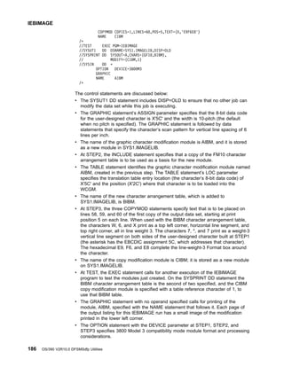COPYMOD COPIES=1,LINES=60,POS=5,TEXT=(X,'E9F6E8')
NAME CIBM
/*
//TEST EXEC PGM=IEBIMAGE
//SYSUT1 DD DSNAME=SYS1.IMAGELIB,DISP=OLD
//SYSPRINT DD SYSOUT=A,CHARS=(GF10,BIBM),
// MODIFY=(CIBM,1)
//SYSIN DD *
OPTION DEVICE=3800M3
GRAPHIC
NAME AIBM
/*
The control statements are discussed below:
v The SYSUT1 DD statement includes DISP=OLD to ensure that no other job can
modify the data set while this job is executing.
v The GRAPHIC statement’s ASSIGN parameter specifies that the 8-bit data code
for the user-designed character is X'5C' and the width is 10-pitch (the default
when no pitch is specified). The GRAPHIC statement is followed by data
statements that specify the character’s scan pattern for vertical line spacing of 6
lines per inch.
v The name of the graphic character modification module is AIBM, and it is stored
as a new module in SYS1.IMAGELIB.
v At STEP2, the INCLUDE statement specifies that a copy of the FM10 character
arrangement table is to be used as a basis for the new module.
v The TABLE statement identifies the graphic character modification module named
AIBM, created in the previous step. The TABLE statement’s LOC parameter
specifies the translation table entry location (the character’s 8-bit data code) of
X'5C' and the position (X'2C') where that character is to be loaded into the
WCGM.
v The name of the new character arrangement table, which is added to
SYS1.IMAGELIB, is BIBM.
v At STEP3, the three COPYMOD statements specify text that is to be placed on
lines 58, 59, and 60 of the first copy of the output data set, starting at print
position 5 on each line. When used with the BIBM character arrangement table,
the characters W, 6, and X print as a top left corner, horizontal line segment, and
top right corner, all in line weight 3. The characters 7, *, and 7 print as a weight-3
vertical line segment on both sides of the user-designed character built at STEP1
(the asterisk has the EBCDIC assignment 5C, which addresses that character).
The hexadecimal E9, F6, and E8 complete the line-weight-3 Format box around
the character.
v The name of the copy modification module is CIBM; it is stored as a new module
on SYS1.IMAGELIB.
v At TEST, the EXEC statement calls for another execution of the IEBIMAGE
program to test the modules just created. On the SYSPRINT DD statement the
BIBM character arrangement table is the second of two specified, and the CIBM
copy modification module is specified with a table reference character of 1, to
use that BIBM table.
v The GRAPHIC statement with no operand specified calls for printing of the
module, AIBM, specified with the NAME statement that follows it. Each page of
the output listing for this IEBIMAGE run has a small image of the modification
printed in the lower left corner.
v The OPTION statement with the DEVICE parameter at STEP1, STEP2, and
STEP3 specifies 3800 Model 3 compatibility mode module format and processing
considerations.
IEBIMAGE
186 OS/390 V2R10.0 DFSMSdfp Utilities
 