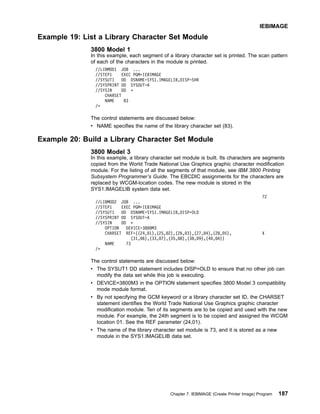 Example 19: List a Library Character Set Module
3800 Model 1
In this example, each segment of a library character set is printed. The scan pattern
of each of the characters in the module is printed.
//LIBMOD1 JOB ...
//STEP1 EXEC PGM=IEBIMAGE
//SYSUT1 DD DSNAME=SYS1.IMAGELIB,DISP=SHR
//SYSPRINT DD SYSOUT=A
//SYSIN DD *
CHARSET
NAME 83
/*
The control statements are discussed below:
v NAME specifies the name of the library character set (83).
Example 20: Build a Library Character Set Module
3800 Model 3
In this example, a library character set module is built. Its characters are segments
copied from the World Trade National Use Graphics graphic character modification
module. For the listing of all the segments of that module, see IBM 3800 Printing
Subsystem Programmer’s Guide. The EBCDIC assignments for the characters are
replaced by WCGM-location codes. The new module is stored in the
SYS1.IMAGELIB system data set.
72
//LIBMOD2 JOB ...
//STEP1 EXEC PGM=IEBIMAGE
//SYSUT1 DD DSNAME=SYS1.IMAGELIB,DISP=OLD
//SYSPRINT DD SYSOUT=A
//SYSIN DD *
OPTION DEVICE=3800M3
CHARSET REF=((24,01),(25,02),(26,03),(27,04),(28,05), X
(31,06),(33,07),(35,08),(38,09),(40,0A))
NAME 73
/*
The control statements are discussed below:
v The SYSUT1 DD statement includes DISP=OLD to ensure that no other job can
modify the data set while this job is executing.
v DEVICE=3800M3 in the OPTION statement specifies 3800 Model 3 compatibility
mode module format.
v By not specifying the GCM keyword or a library character set ID, the CHARSET
statement identifies the World Trade National Use Graphics graphic character
modification module. Ten of its segments are to be copied and used with the new
module. For example, the 24th segment is to be copied and assigned the WCGM
location 01. See the REF parameter (24,01).
v The name of the library character set module is 73, and it is stored as a new
module in the SYS1.IMAGELIB data set.
IEBIMAGE
Chapter 7. IEBIMAGE (Create Printer Image) Program 187
 