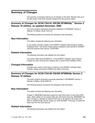 Summary of Changes
The summary of changes informs you of changes to this book. Revision bars (|) in
the left margin of the book indicate changes from the previous edition.
Summary of Changes for SC26-7343-01 OS/390 DFSMSdfp™
Version 2
Release 10 Utilities, as updated December, 2000
This book contains information previously presented in DFSMSdfp®
Version 2
Release 10 Utilities, SC26–7343–00.
The following sections summarize the changes to that information.
New Information
This edition includes the following new information:
A new section has been added in the IEHINITT (Initialize Tape) Program entitled
Installation Exits. This section briefly outlines Installation Exits defined for IEHINITT
using the Dynamic Exits service, CSVDYNEX.
Deleted Information
The following information was deleted from this edition:
The section titled Using DFSMSrmm, in the IEHINITT (Initialize Tape) Program
chapter has been removed and replaced with a section titled Installation Exits.
Changed Information
Changes were made to information contained in the IEHINITT (Initialize Tape)
Program chapter according to APARs and reader comments.
Summary of Changes for SC26-7343-00 OS/390 DFSMSdfp Version 2
Release 10 Utilities
This book contains information previously presented in DFSMS/MVS Version 1
Release 5 Utilities, SC26–4926–03.
The following sections summarize the changes to that information.
New Information
This edition includes the following new information:
Chapter 6. IEBGENER describes support for tape block sizes of more that 32760
bytes. Other utilities do not support data sets with blocks that long. IEBGENER has
been changed to calculate an optimal block size in all cases for the output with
fixed or variable length records unless you code BLKSIZE. Previously, it copied the
block size from the input data set.
Deleted Information
The following information was deleted from this edition:
© Copyright IBM Corp. 1979, 2000 xix
|
|
|
|
|
|
|
|
|
|
|
|
|
|
|
|
|
 