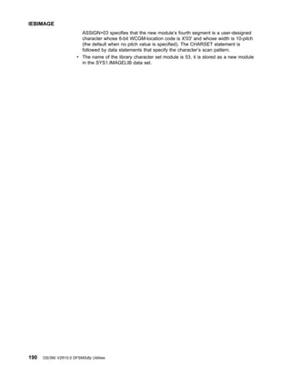 ASSIGN=03 specifies that the new module’s fourth segment is a user-designed
character whose 6-bit WCGM-location code is X'03' and whose width is 10-pitch
(the default when no pitch value is specified). The CHARSET statement is
followed by data statements that specify the character’s scan pattern.
v The name of the library character set module is 53, it is stored as a new module
in the SYS1.IMAGELIB data set.
IEBIMAGE
190 OS/390 V2R10.0 DFSMSdfp Utilities
 