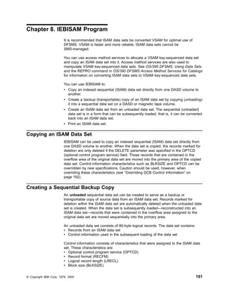 Chapter 8. IEBISAM Program
It is recommended that ISAM data sets be converted VSAM for optimal use of
DFSMS. VSAM is faster and more reliable. ISAM data sets cannot be
SMS-managed.
You can use access method services to allocate a VSAM key-sequenced data set
and copy an ISAM data set into it. Access method services are also used to
manipulate VSAM key-sequenced data sets. See OS/390 DFSMS: Using Data Sets
and the REPRO command in OS/390 DFSMS Access Method Services for Catalogs
for information on converting ISAM data sets to VSAM key-sequenced data sets.
You can use IEBISAM to:
v Copy an indexed sequential (ISAM) data set directly from one DASD volume to
another.
v Create a backup (transportable) copy of an ISAM data set by copying (unloading)
it into a sequential data set on a DASD or magnetic tape volume.
v Create an ISAM data set from an unloaded data set. The sequential (unloaded)
data set is in a form that can be subsequently loaded, that is, it can be converted
back into an ISAM data set.
v Print an ISAM data set.
Copying an ISAM Data Set
IEBISAM can be used to copy an indexed sequential (ISAM) data set directly from
one DASD volume to another. When the data set is copied, the records marked for
deletion are only deleted if the DELETE parameter was specified in the OPTCD
(optional control program service) field. Those records that are contained in the
overflow area of the original data set are moved into the primary area of the copied
data set. Control information characteristics such as BLKSIZE and OPTCD can be
overridden by new specifications. Caution should be used, however, when
overriding these characteristics (see “Overriding DCB Control Information” on
page 192).
Creating a Sequential Backup Copy
An unloaded sequential data set can be created to serve as a backup or
transportable copy of source data from an ISAM data set. Records marked for
deletion within the ISAM data set are automatically deleted when the unloaded data
set is created. When the data set is subsequently loaded—reconstructed into an
ISAM data set—records that were contained in the overflow area assigned to the
original data set are moved sequentially into the primary area.
An unloaded data set consists of 80-byte logical records. The data set contains:
v Records from an ISAM data set
v Control information used in the subsequent loading of the data set
Control information consists of characteristics that were assigned to the ISAM data
set. These characteristics are:
v Optional control program service (OPTCD)
v Record format (RECFM)
v Logical record length (LRECL)
v Block size (BLKSIZE)
© Copyright IBM Corp. 1979, 2000 191
 