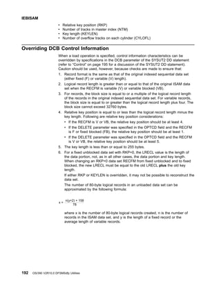 v Relative key position (RKP)
v Number of tracks in master index (NTM)
v Key length (KEYLEN)
v Number of overflow tracks on each cylinder (CYLOFL)
Overriding DCB Control Information
When a load operation is specified, control information characteristics can be
overridden by specifications in the DCB parameter of the SYSUT2 DD statement
(refer to “Control” on page 195 for a discussion of the SYSUT2 DD statement).
Caution should be used, however, because checks are made to ensure that:
1. Record format is the same as that of the original indexed sequential data set
(either fixed (F) or variable (V) length).
2. Logical record length is greater than or equal to that of the original ISAM data
set when the RECFM is variable (V) or variable blocked (VB).
3. For records, the block size is equal to or a multiple of the logical record length
of the records in the original indexed sequential data set. For variable records,
the block size is equal to or greater than the logical record length plus four. The
block size cannot exceed 32760 bytes.
4. Relative key position is equal to or less than the logical record length minus the
key length. Following are relative key position considerations:
v If the RECFM is V or VB, the relative key position should be at least 4.
v If the DELETE parameter was specified in the OPTCD field and the RECFM
is F or fixed blocked (FB), the relative key position should be at least 1.
v If the DELETE parameter was specified in the OPTCD field and the RECFM
is V or VB, the relative key position should be at least 5.
5. The key length is less than or equal to 255 bytes.
6. For a fixed unblocked data set with RKP=0, the LRECL value is the length of
the data portion, not, as in all other cases, the data portion and key length.
When changing an RKP=0 data set RECFM from fixed unblocked and to fixed
blocked, the new LRECL must be equal to the old LRECL plus the old key
length.
If either RKP or KEYLEN is overridden, it may not be possible to reconstruct the
data set.
The number of 80-byte logical records in an unloaded data set can be
approximated by the following formula:
where x is the number of 80-byte logical records created, n is the number of
records in the ISAM data set, and y is the length of a fixed record or the
average length of variable records.
n(y+2) + 158
78
x =
IEBISAM
192 OS/390 V2R10.0 DFSMSdfp Utilities
 