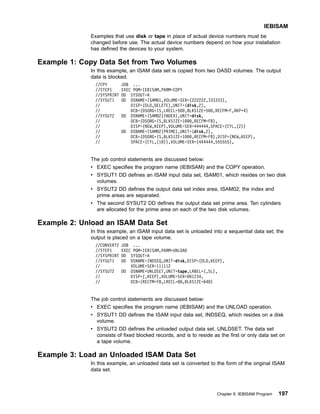 Examples that use disk or tape in place of actual device numbers must be
changed before use. The actual device numbers depend on how your installation
has defined the devices to your system.
Example 1: Copy Data Set from Two Volumes
In this example, an ISAM data set is copied from two DASD volumes. The output
data is blocked.
//CPY JOB ...
//STEP1 EXEC PGM=IEBISAM,PARM=COPY
//SYSPRINT DD SYSOUT=A
//SYSUT1 DD DSNAME=ISAM01,VOLUME=SER=(222222,333333),
// DISP=(OLD,DELETE),UNIT=(disk,2),
// DCB=(DSORG=IS,LRECL=500,BLKSIZE=500,RECFM=F,RKP=4)
//SYSUT2 DD DSNAME=ISAM02(INDEX),UNIT=disk,
// DCB=(DSORG=IS,BLKSIZE=1000,RECFM=FB),
// DISP=(NEW,KEEP),VOLUME=SER=444444,SPACE=(CYL,(2))
// DD DSNAME=ISAM02(PRIME),UNIT=(disk,2),
// DCB=(DSORG=IS,BLKSIZE=1000,RECFM=FB),DISP=(NEW,KEEP),
// SPACE=(CYL,(10)),VOLUME=SER=(444444,555555),
The job control statements are discussed below:
v EXEC specifies the program name (IEBISAM) and the COPY operation.
v SYSUT1 DD defines an ISAM input data set, ISAM01, which resides on two disk
volumes.
v SYSUT2 DD defines the output data set index area, ISAM02; the index and
prime areas are separated.
v The second SYSUT2 DD defines the output data set prime area. Ten cylinders
are allocated for the prime area on each of the two disk volumes.
Example 2: Unload an ISAM Data Set
In this example, an ISAM input data set is unloaded into a sequential data set; the
output is placed on a tape volume.
//CONVERT2 JOB ...
//STEP1 EXEC PGM=IEBISAM,PARM=UNLOAD
//SYSPRINT DD SYSOUT=A
//SYSUT1 DD DSNAME=INDSEQ,UNIT=disk,DISP=(OLD,KEEP),
// VOLUME=SER=111112
//SYSUT2 DD DSNAME=UNLDSET,UNIT=tape,LABEL=(,SL),
// DISP=(,KEEP),VOLUME=SER=001234,
// DCB=(RECFM=FB,LRECL=80,BLKSIZE=640)
The job control statements are discussed below:
v EXEC specifies the program name (IEBISAM) and the UNLOAD operation.
v SYSUT1 DD defines the ISAM input data set, INDSEQ, which resides on a disk
volume.
v SYSUT2 DD defines the unloaded output data set, UNLDSET. The data set
consists of fixed blocked records, and is to reside as the first or only data set on
a tape volume.
Example 3: Load an Unloaded ISAM Data Set
In this example, an unloaded data set is converted to the form of the original ISAM
data set.
IEBISAM
Chapter 8. IEBISAM Program 197
 