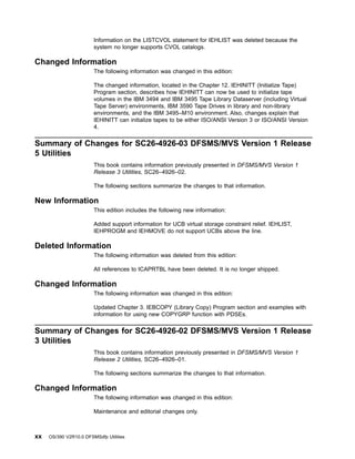 Information on the LISTCVOL statement for IEHLIST was deleted because the
system no longer supports CVOL catalogs.
Changed Information
The following information was changed in this edition:
The changed information, located in the Chapter 12. IEHINITT (Initialize Tape)
Program section, describes how IEHINITT can now be used to initialize tape
volumes in the IBM 3494 and IBM 3495 Tape Library Dataserver (including Virtual
Tape Server) environments, IBM 3590 Tape Drives in library and non-library
environments, and the IBM 3495–M10 environment. Also, changes explain that
IEHINITT can initialize tapes to be either ISO/ANSI Version 3 or ISO/ANSI Version
4.
Summary of Changes for SC26-4926-03 DFSMS/MVS Version 1 Release
5 Utilities
This book contains information previously presented in DFSMS/MVS Version 1
Release 3 Utilities, SC26–4926–02.
The following sections summarize the changes to that information.
New Information
This edition includes the following new information:
Added support information for UCB virtual storage constraint relief. IEHLIST,
IEHPROGM and IEHMOVE do not support UCBs above the line.
Deleted Information
The following information was deleted from this edition:
All references to ICAPRTBL have been deleted. It is no longer shipped.
Changed Information
The following information was changed in this edition:
Updated Chapter 3. IEBCOPY (Library Copy) Program section and examples with
information for using new COPYGRP function with PDSEs.
Summary of Changes for SC26-4926-02 DFSMS/MVS Version 1 Release
3 Utilities
This book contains information previously presented in DFSMS/MVS Version 1
Release 2 Utilities, SC26–4926–01.
The following sections summarize the changes to that information.
Changed Information
The following information was changed in this edition:
Maintenance and editorial changes only.
xx OS/390 V2R10.0 DFSMSdfp Utilities
 