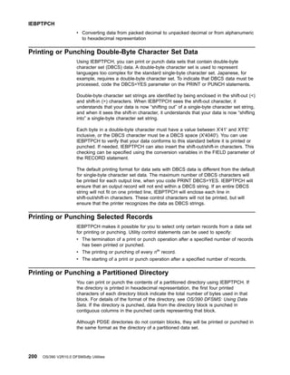 v Converting data from packed decimal to unpacked decimal or from alphanumeric
to hexadecimal representation
Printing or Punching Double-Byte Character Set Data
Using IEBPTPCH, you can print or punch data sets that contain double-byte
character set (DBCS) data. A double-byte character set is used to represent
languages too complex for the standard single-byte character set. Japanese, for
example, requires a double-byte character set. To indicate that DBCS data must be
processed, code the DBCS=YES parameter on the PRINT or PUNCH statements.
Double-byte character set strings are identified by being enclosed in the shift-out ()
and shift-in () characters. When IEBPTPCH sees the shift-out character, it
understands that your data is now “shifting out” of a single-byte character set string,
and when it sees the shift-in character, it understands that your data is now “shifting
into” a single-byte character set string.
Each byte in a double-byte character must have a value between X'41' and X'FE'
inclusive, or the DBCS character must be a DBCS space (X'4040'). You can use
IEBPTPCH to verify that your data conforms to this standard before it is printed or
punched. If needed, IEBPTPCH can also insert the shift-out/shift-in characters. This
checking can be specified using the conversion variables in the FIELD parameter of
the RECORD statement.
The default printing format for data sets with DBCS data is different from the default
for single-byte character set data. The maximum number of DBCS characters will
be printed for each output line, when you code PRINT DBCS=YES. IEBPTPCH will
ensure that an output record will not end within a DBCS string. If an entire DBCS
string will not fit on one printed line, IEBPTPCH will enclose each line in
shift-out/shift-in characters. These control characters will not be printed, but will
ensure that the printer recognizes the data as DBCS strings.
Printing or Punching Selected Records
IEBPTPCH makes it possible for you to select only certain records from a data set
for printing or punching. Utility control statements can be used to specify:
v The termination of a print or punch operation after a specified number of records
has been printed or punched.
v The printing or punching of every nth
record.
v The starting of a print or punch operation after a specified number of records.
Printing or Punching a Partitioned Directory
You can print or punch the contents of a partitioned directory using IEBPTPCH. If
the directory is printed in hexadecimal representation, the first four printed
characters of each directory block indicate the total number of bytes used in that
block. For details of the format of the directory, see OS/390 DFSMS: Using Data
Sets. If the directory is punched, data from the directory block is punched in
contiguous columns in the punched cards representing that block.
Although PDSE directories do not contain blocks, they will be printed or punched in
the same format as the directory of a partitioned data set.
IEBPTPCH
200 OS/390 V2R10.0 DFSMSdfp Utilities
 