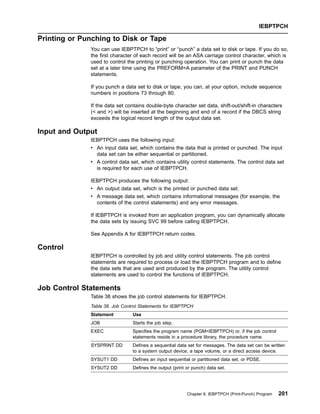Printing or Punching to Disk or Tape
You can use IEBPTPCH to “print” or “punch” a data set to disk or tape. If you do so,
the first character of each record will be an ASA carriage control character, which is
used to control the printing or punching operation. You can print or punch the data
set at a later time using the PREFORM=A parameter of the PRINT and PUNCH
statements.
If you punch a data set to disk or tape, you can, at your option, include sequence
numbers in positions 73 through 80.
If the data set contains double-byte character set data, shift-out/shift-in characters
( and ) will be inserted at the beginning and end of a record if the DBCS string
exceeds the logical record length of the output data set.
Input and Output
IEBPTPCH uses the following input:
v An input data set, which contains the data that is printed or punched. The input
data set can be either sequential or partitioned.
v A control data set, which contains utility control statements. The control data set
is required for each use of IEBPTPCH.
IEBPTPCH produces the following output:
v An output data set, which is the printed or punched data set.
v A message data set, which contains informational messages (for example, the
contents of the control statements) and any error messages.
If IEBPTPCH is invoked from an application program, you can dynamically allocate
the data sets by issuing SVC 99 before calling IEBPTPCH.
See Appendix A for IEBPTPCH return codes.
Control
IEBPTPCH is controlled by job and utility control statements. The job control
statements are required to process or load the IEBPTPCH program and to define
the data sets that are used and produced by the program. The utility control
statements are used to control the functions of IEBPTPCH.
Job Control Statements
Table 38 shows the job control statements for IEBPTPCH.
Table 38. Job Control Statements for IEBPTPCH
Statement Use
JOB Starts the job step.
EXEC Specifies the program name (PGM=IEBPTPCH) or, if the job control
statements reside in a procedure library, the procedure name.
SYSPRINT DD Defines a sequential data set for messages. The data set can be written
to a system output device, a tape volume, or a direct access device.
SYSUT1 DD Defines an input sequential or partitioned data set, or PDSE.
SYSUT2 DD Defines the output (print or punch) data set.
IEBPTPCH
Chapter 9. IEBPTPCH (Print-Punch) Program 201
 