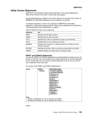 Utility Control Statements
IEBPTPCH is controlled by utility control statements. The control statements in
Table 39 are shown in the order in which they must appear.
Control statements are included in the control data set, as required. Any number of
MEMBER and RECORD statements can be included in a job step.
A nonblank character in column 72 is optional for IEBPTPCH continuation
statements. Continuation requirements for utility control statements are described in
“Continuing Utility Control Statements” on page 8.
Table 39. IEBPTPCH Utility Control Statements
Statement Use
PRINT Specifies that the data is printed.
PUNCH Specifies that the data is punched.
TITLE Specifies that a title is to precede the printed or punched data.
EXITS Specifies that you are providing exit routines.
MEMBER Specifies which member of a partitioned data set or PDSE you want
printed or punched.
RECORD Specifies the format in which you want your data printed or punched.
LABELS Specifies whether your labels are to be treated as data.
PRINT and PUNCH Statements
You use the PRINT and PUNCH statements to specify whether the data set is to be
printed or punched. You must include one of these statements as the first statement
of your control data set. You cannot use both statements at once, and you cannot
use a statement more than once.
The syntax of the PRINT and PUNCH statements is:
[label] {PRINT|
PUNCH}
[PREFORM={A|M}]
[,TYPORG={PS|PO}]
[,TOTCONV={XE|PZ}]
[,CNTRL={n|1}]
[,STRTAFT=n]
[,STOPAFT=n]
[,SKIP=n]
[,MAXNAME=n]
[,MAXFLDS=n]
[,MAXGPS=n]
[,MAXLITS=n]
[,DBCS={YES|NO}]
[,INITPG=n]
[,MAXLINE=n]
[,CDSEQ=n]
[,CDINCR=n]
Note:
v INITPG and MAXLINE can only be specified with PRINT
v CDSEQ and CDINCR can only be specified with PUNCH
where:
IEBPTPCH
Chapter 9. IEBPTPCH (Print-Punch) Program 203
 