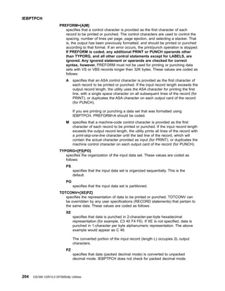 PREFORM={A|M}
specifies that a control character is provided as the first character of each
record to be printed or punched. The control characters are used to control the
spacing, number of lines per page, page ejection, and selecting a stacker. That
is, the output has been previously formatted, and should be printed or punched
according to that format. If an error occurs, the print/punch operation is stopped.
If PREFORM is coded, any additional PRINT or PUNCH operands other
than TYPORG, and all other control statements except for LABELS, are
ignored. Any ignored statement or operands are checked for correct
syntax, however. PREFORM must not be used for printing or punching data
sets with VS or VBS records longer than 32K bytes. These values are coded as
follows:
A specifies that an ASA control character is provided as the first character of
each record to be printed or punched. If the input record length exceeds the
output record length, the utility uses the ASA character for printing the first
line, with a single space character on all subsequent lines of the record (for
PRINT), or duplicates the ASA character on each output card of the record
(for PUNCH).
If you are printing or punching a data set that was formatted using
IEBPTPCH, PREFORM=A should be coded.
M specifies that a machine-code control character is provided as the first
character of each record to be printed or punched. If the input record length
exceeds the output record length, the utility prints all lines of the record with
a print-skip-one-line character until the last line of the record, which will
contain the actual character provided as input (for PRINT), or duplicates the
machine control character on each output card of the record (for PUNCH).
TYPORG={PS|PO}
specifies the organization of the input data set. These values are coded as
follows:
PS
specifies that the input data set is organized sequentially. This is the
default.
PO
specifies that the input data set is partitioned.
TOTCONV={XE|PZ}
specifies the representation of data to be printed or punched. TOTCONV can
be overridden by any user specifications (RECORD statements) that pertain to
the same data. These values are coded as follows:
XE
specifies that data is punched in 2-character-per-byte hexadecimal
representation (for example, C3 40 F4 F6). If XE is not specified, data is
punched in 1-character per byte alphanumeric representation. The above
example would appear as C 46.
The converted portion of the input record (length L) occupies 2L output
characters.
PZ
specifies that data (packed decimal mode) is converted to unpacked
decimal mode. IEBPTPCH does not check for packed decimal mode.
IEBPTPCH
204 OS/390 V2R10.0 DFSMSdfp Utilities
 