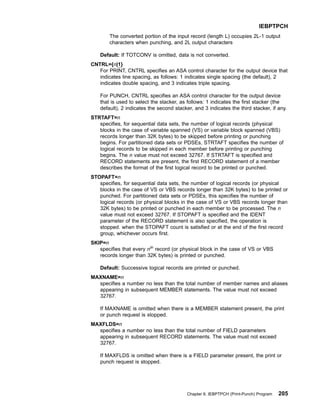 The converted portion of the input record (length L) occupies 2L-1 output
characters when punching, and 2L output characters
Default: If TOTCONV is omitted, data is not converted.
CNTRL={n|1}
For PRINT, CNTRL specifies an ASA control character for the output device that
indicates line spacing, as follows: 1 indicates single spacing (the default), 2
indicates double spacing, and 3 indicates triple spacing.
For PUNCH, CNTRL specifies an ASA control character for the output device
that is used to select the stacker, as follows: 1 indicates the first stacker (the
default), 2 indicates the second stacker, and 3 indicates the third stacker, if any.
STRTAFT=n
specifies, for sequential data sets, the number of logical records (physical
blocks in the case of variable spanned (VS) or variable block spanned (VBS)
records longer than 32K bytes) to be skipped before printing or punching
begins. For partitioned data sets or PDSEs, STRTAFT specifies the number of
logical records to be skipped in each member before printing or punching
begins. The n value must not exceed 32767. If STRTAFT is specified and
RECORD statements are present, the first RECORD statement of a member
describes the format of the first logical record to be printed or punched.
STOPAFT=n
specifies, for sequential data sets, the number of logical records (or physical
blocks in the case of VS or VBS records longer than 32K bytes) to be printed or
punched. For partitioned data sets or PDSEs, this specifies the number of
logical records (or physical blocks in the case of VS or VBS records longer than
32K bytes) to be printed or punched in each member to be processed. The n
value must not exceed 32767. If STOPAFT is specified and the IDENT
parameter of the RECORD statement is also specified, the operation is
stopped. when the STOPAFT count is satisfied or at the end of the first record
group, whichever occurs first.
SKIP=n
specifies that every nth
record (or physical block in the case of VS or VBS
records longer than 32K bytes) is printed or punched.
Default: Successive logical records are printed or punched.
MAXNAME=n
specifies a number no less than the total number of member names and aliases
appearing in subsequent MEMBER statements. The value must not exceed
32767.
If MAXNAME is omitted when there is a MEMBER statement present, the print
or punch request is stopped.
MAXFLDS=n
specifies a number no less than the total number of FIELD parameters
appearing in subsequent RECORD statements. The value must not exceed
32767.
If MAXFLDS is omitted when there is a FIELD parameter present, the print or
punch request is stopped.
IEBPTPCH
Chapter 9. IEBPTPCH (Print-Punch) Program 205
 