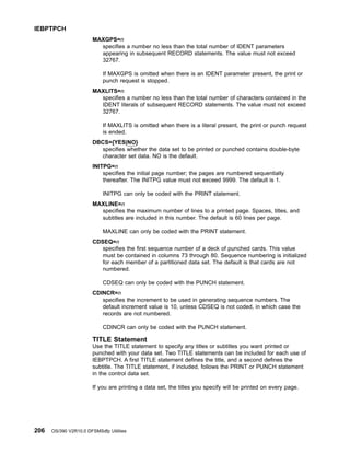 MAXGPS=n
specifies a number no less than the total number of IDENT parameters
appearing in subsequent RECORD statements. The value must not exceed
32767.
If MAXGPS is omitted when there is an IDENT parameter present, the print or
punch request is stopped.
MAXLITS=n
specifies a number no less than the total number of characters contained in the
IDENT literals of subsequent RECORD statements. The value must not exceed
32767.
If MAXLITS is omitted when there is a literal present, the print or punch request
is ended.
DBCS={YES|NO}
specifies whether the data set to be printed or punched contains double-byte
character set data. NO is the default.
INITPG=n
specifies the initial page number; the pages are numbered sequentially
thereafter. The INITPG value must not exceed 9999. The default is 1.
INITPG can only be coded with the PRINT statement.
MAXLINE=n
specifies the maximum number of lines to a printed page. Spaces, titles, and
subtitles are included in this number. The default is 60 lines per page.
MAXLINE can only be coded with the PRINT statement.
CDSEQ=n
specifies the first sequence number of a deck of punched cards. This value
must be contained in columns 73 through 80. Sequence numbering is initialized
for each member of a partitioned data set. The default is that cards are not
numbered.
CDSEQ can only be coded with the PUNCH statement.
CDINCR=n
specifies the increment to be used in generating sequence numbers. The
default increment value is 10, unless CDSEQ is not coded, in which case the
records are not numbered.
CDINCR can only be coded with the PUNCH statement.
TITLE Statement
Use the TITLE statement to specify any titles or subtitles you want printed or
punched with your data set. Two TITLE statements can be included for each use of
IEBPTPCH. A first TITLE statement defines the title, and a second defines the
subtitle. The TITLE statement, if included, follows the PRINT or PUNCH statement
in the control data set.
If you are printing a data set, the titles you specify will be printed on every page.
IEBPTPCH
206 OS/390 V2R10.0 DFSMSdfp Utilities
 