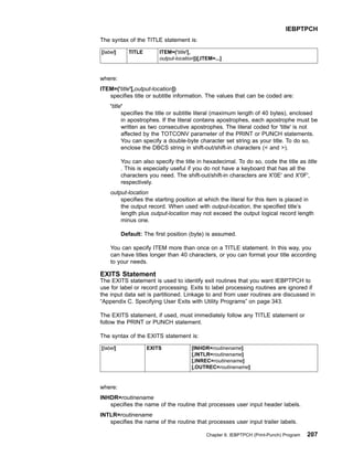 The syntax of the TITLE statement is:
[label] TITLE ITEM=('title'[,
output-location])[,ITEM=...]
where:
ITEM=('title'[,output-location])
specifies title or subtitle information. The values that can be coded are:
'title'
specifies the title or subtitle literal (maximum length of 40 bytes), enclosed
in apostrophes. If the literal contains apostrophes, each apostrophe must be
written as two consecutive apostrophes. The literal coded for 'title' is not
affected by the TOTCONV parameter of the PRINT or PUNCH statements.
You can specify a double-byte character set string as your title. To do so,
enclose the DBCS string in shift-out/shift-in characters ( and ).
You can also specify the title in hexadecimal. To do so, code the title as title
. This is especially useful if you do not have a keyboard that has all the
characters you need. The shift-out/shift-in characters are X'0E' and X'0F',
respectively.
output-location
specifies the starting position at which the literal for this item is placed in
the output record. When used with output-location, the specified title’s
length plus output-location may not exceed the output logical record length
minus one.
Default: The first position (byte) is assumed.
You can specify ITEM more than once on a TITLE statement. In this way, you
can have titles longer than 40 characters, or you can format your title according
to your needs.
EXITS Statement
The EXITS statement is used to identify exit routines that you want IEBPTPCH to
use for label or record processing. Exits to label processing routines are ignored if
the input data set is partitioned. Linkage to and from user routines are discussed in
“Appendix C. Specifying User Exits with Utility Programs” on page 343.
The EXITS statement, if used, must immediately follow any TITLE statement or
follow the PRINT or PUNCH statement.
The syntax of the EXITS statement is:
[label] EXITS [INHDR=routinename]
[,INTLR=routinename]
[,INREC=routinename]
[,OUTREC=routinename]
where:
INHDR=routinename
specifies the name of the routine that processes user input header labels.
INTLR=routinename
specifies the name of the routine that processes user input trailer labels.
IEBPTPCH
Chapter 9. IEBPTPCH (Print-Punch) Program 207
 