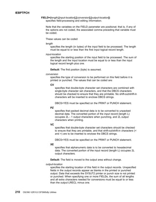 FIELD=(length,[input-location],[conversion],[output-location])
specifies field-processing and editing information.
Note that the variables on the FIELD parameter are positional; that is, if any of
the options are not coded, the associated comma preceding that variable must
be coded.
These values can be coded:
length
specifies the length (in bytes) of the input field to be processed. The length
must be equal to or less than the first input logical record length.
input-location
specifies the starting position of the input field to be processed. The sum of
the length and the input location must be equal to or less than the input
logical record length plus one.
Default: The first position (byte) is assumed.
conversion
specifies the type of conversion to be performed on this field before it is
printed or punched. The values that can be coded are:
CV
specifies that double-byte character set characters are combined with
single-byte character set characters, and that the DBCS characters
should be checked to ensure that they are printable. No shift-out/shift-in
characters will be inserted to enclose DBCS strings.
DBCS=YES must be specified on the PRINT or PUNCH statement.
PZ
specifies that packed decimal data is to be converted to unpacked
decimal data. The converted portion of the input record (length L)
occupies 2L - 1 output characters when punching, and 2L output
characters when printing.
VC
specifies that double-byte character set characters should be checked
to ensure that they are printable, and that shift-out/shift-in characters (
and ) are to be inserted to enclose the DBCS strings.
DBCS=YES must be specified on the PRINT or PUNCH statement.
XE
specifies that alphanumeric data is to be converted to hexadecimal
data. The converted portion of the input record (length L) occupies 2L
output characters.
Default: The field is moved to the output area without change.
output-location
specifies the starting location of this field in the output records. Unspecified
fields in the output records appear as blanks in the printed or punched
output. Data that exceeds the SYSUT2 printer or punch size is not printed
or punched. When specifying one or more FIELDs, the sum of all lengths
and all extra characters needed for conversions must be equal to or less
than the output LRECL minus one.
IEBPTPCH
210 OS/390 V2R10.0 DFSMSdfp Utilities
 