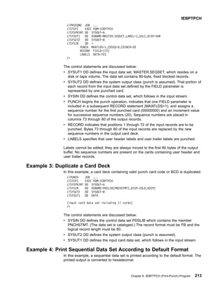 //PHSEQNO JOB ...
//STEP1 EXEC PGM=IEBPTPCH
//SYSPRINT DD SYSOUT=A
//SYSUT1 DD DSNAME=MASTER.SEQSET,LABEL=(,SUL),DISP=SHR
//SYSUT2 DD SYSOUT=B
//SYSIN DD *
PUNCH MAXFLDS=1,CDSEQ=0,CDINCR=20
RECORD FIELD=(72)
LABELS DATA=YES
/*
The control statements are discussed below:
v SYSUT1 DD defines the input data set, MASTER.SEQSET, which resides on a
disk or tape volume. The data set contains 80-byte, fixed blocked records.
v SYSUT2 DD defines the system output class (punch is assumed). That portion of
each record from the input data set defined by the FIELD parameter is
represented by one punched card.
v SYSIN DD defines the control data set, which follows in the input stream.
v PUNCH begins the punch operation, indicates that one FIELD parameter is
included in a subsequent RECORD statement (MAXFLDS=1), and assigns a
sequence number for the first punched card (00000000) and an increment value
for successive sequence numbers (20). Sequence numbers are placed in
columns 73 through 80 of the output records.
v RECORD indicates that positions 1 through 72 of the input records are to be
punched. Bytes 73 through 80 of the input records are replaced by the new
sequence numbers in the output card deck.
v LABELS specifies that user header labels and user trailer labels are punched.
Labels cannot be edited; they are always moved to the first 80 bytes of the output
buffer. No sequence numbers are present on the cards containing user header and
user trailer records.
Example 3: Duplicate a Card Deck
In this example, a card deck containing valid punch card code or BCD is duplicated.
//PUNCH JOB ...
//STEP1 EXEC PGM=IEBPTPCH
//SYSPRINT DD SYSOUT=A
//SYSIN DD DSNAME=PDSLIB(PNCHSTMT),DISP=(OLD,KEEP)
//SYSUT2 DD SYSOUT=B
//SYSUT1 DD DATA
(input card data set including // cards)
/*
The control statements are discussed below:
v SYSIN DD defines the control data set PDSLIB which contains the member
PNCHSTMT. (The data set is cataloged.) The record format must be FB and the
logical record length must be 80.
v SYSUT2 DD defines the system output class (punch is assumed).
v SYSUT1 DD defines the input card data set, which follows in the input stream.
Example 4: Print Sequential Data Set According to Default Format
In this example, a sequential data set is printed according to the default format. The
printed output is converted to hexadecimal.
IEBPTPCH
Chapter 9. IEBPTPCH (Print-Punch) Program 213
 