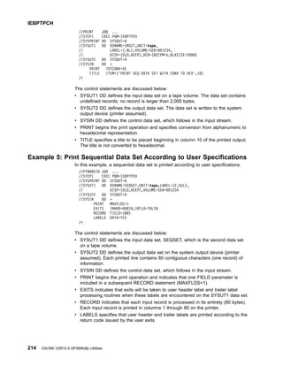 //PRINT JOB ...
//STEP1 EXEC PGM=IEBPTPCH
//SYSPRINT DD SYSOUT=A
//SYSUT1 DD DSNAME=INSET,UNIT=tape,
// LABEL=(,NL),VOLUME=SER=001234,
// DISP=(OLD,KEEP),DCB=(RECFM=U,BLKSIZE=2000)
//SYSUT2 DD SYSOUT=A
//SYSIN DD *
PRINT TOTCONV=XE
TITLE ITEM=('PRINT SEQ DATA SET WITH CONV TO HEX',10)
/*
The control statements are discussed below:
v SYSUT1 DD defines the input data set on a tape volume. The data set contains
undefined records; no record is larger than 2,000 bytes.
v SYSUT2 DD defines the output data set. The data set is written to the system
output device (printer assumed).
v SYSIN DD defines the control data set, which follows in the input stream.
v PRINT begins the print operation and specifies conversion from alphanumeric to
hexadecimal representation.
v TITLE specifies a title to be placed beginning in column 10 of the printed output.
The title is not converted to hexadecimal.
Example 5: Print Sequential Data Set According to User Specifications
In this example, a sequential data set is printed according to user specifications.
//PTNONSTD JOB ...
//STEP1 EXEC PGM=IEBPTPCH
//SYSPRINT DD SYSOUT=A
//SYSUT1 DD DSNAME=SEQSET,UNIT=tape,LABEL=(2,SUL),
// DISP=(OLD,KEEP),VOLUME=SER=001234
//SYSUT2 DD SYSOUT=A
//SYSIN DD *
PRINT MAXFLDS=1
EXITS INHDR=HDRIN,INTLR=TRLIN
RECORD FIELD=(80)
LABELS DATA=YES
/*
The control statements are discussed below:
v SYSUT1 DD defines the input data set, SEQSET, which is the second data set
on a tape volume.
v SYSUT2 DD defines the output data set on the system output device (printer
assumed). Each printed line contains 80 contiguous characters (one record) of
information.
v SYSIN DD defines the control data set, which follows in the input stream.
v PRINT begins the print operation and indicates that one FIELD parameter is
included in a subsequent RECORD statement (MAXFLDS=1).
v EXITS indicates that exits will be taken to user header label and trailer label
processing routines when these labels are encountered on the SYSUT1 data set.
v RECORD indicates that each input record is processed in its entirety (80 bytes).
Each input record is printed in columns 1 through 80 on the printer.
v LABELS specifies that user header and trailer labels are printed according to the
return code issued by the user exits.
IEBPTPCH
214 OS/390 V2R10.0 DFSMSdfp Utilities
 