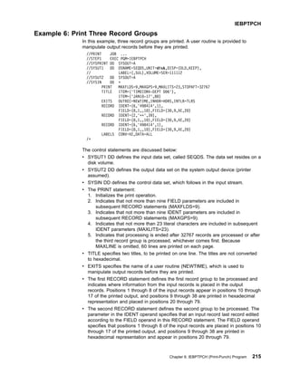 Example 6: Print Three Record Groups
In this example, three record groups are printed. A user routine is provided to
manipulate output records before they are printed.
//PRINT JOB ...
//STEP1 EXEC PGM=IEBPTPCH
//SYSPRINT DD SYSOUT=A
//SYSUT1 DD DSNAME=SEQDS,UNIT=disk,DISP=(OLD,KEEP),
// LABEL=(,SUL),VOLUME=SER=111112
//SYSUT2 DD SYSOUT=A
//SYSIN DD *
PRINT MAXFLDS=9,MAXGPS=9,MAXLITS=23,STOPAFT=32767
TITLE ITEM=('TIMECONV-DEPT D06'),
ITEM=('JAN10-17',80)
EXITS OUTREC=NEWTIME,INHDR=HDRS,INTLR=TLRS
RECORD IDENT=(6,'498414',1),
FIELD=(8,1,,10),FIELD=(30,9,XE,20)
RECORD IDENT=(2,'**',39),
FIELD=(8,1,,10),FIELD=(30,9,XE,20)
RECORD IDENT=(6,'498414',1),
FIELD=(8,1,,10),FIELD=(30,9,XE,20)
LABELS CONV=XE,DATA=ALL
/*
The control statements are discussed below:
v SYSUT1 DD defines the input data set, called SEQDS. The data set resides on a
disk volume.
v SYSUT2 DD defines the output data set on the system output device (printer
assumed).
v SYSIN DD defines the control data set, which follows in the input stream.
v The PRINT statement:
1. Initializes the print operation.
2. Indicates that not more than nine FIELD parameters are included in
subsequent RECORD statements (MAXFLDS=9).
3. Indicates that not more than nine IDENT parameters are included in
subsequent RECORD statements (MAXGPS=9).
4. Indicates that not more than 23 literal characters are included in subsequent
IDENT parameters (MAXLITS=23).
5. Indicates that processing is ended after 32767 records are processed or after
the third record group is processed, whichever comes first. Because
MAXLINE is omitted, 60 lines are printed on each page.
v TITLE specifies two titles, to be printed on one line. The titles are not converted
to hexadecimal.
v EXITS specifies the name of a user routine (NEWTIME), which is used to
manipulate output records before they are printed.
v The first RECORD statement defines the first record group to be processed and
indicates where information from the input records is placed in the output
records. Positions 1 through 8 of the input records appear in positions 10 through
17 of the printed output, and positions 9 through 38 are printed in hexadecimal
representation and placed in positions 20 through 79.
v The second RECORD statement defines the second group to be processed. The
parameter in the IDENT operand specifies that an input record last record edited
according to the FIELD operand in this RECORD statement. The FIELD operand
specifies that positions 1 through 8 of the input records are placed in positions 10
through 17 of the printed output, and positions 9 through 38 are printed in
hexadecimal representation and appear in positions 20 through 79.
IEBPTPCH
Chapter 9. IEBPTPCH (Print-Punch) Program 215
 