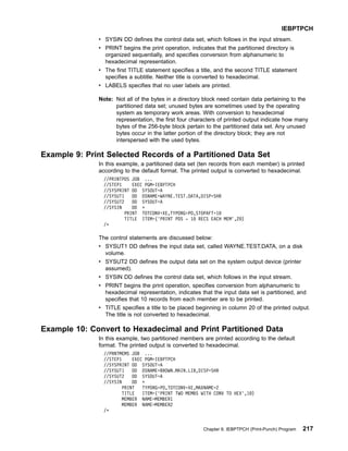 v SYSIN DD defines the control data set, which follows in the input stream.
v PRINT begins the print operation, indicates that the partitioned directory is
organized sequentially, and specifies conversion from alphanumeric to
hexadecimal representation.
v The first TITLE statement specifies a title, and the second TITLE statement
specifies a subtitle. Neither title is converted to hexadecimal.
v LABELS specifies that no user labels are printed.
Note: Not all of the bytes in a directory block need contain data pertaining to the
partitioned data set; unused bytes are sometimes used by the operating
system as temporary work areas. With conversion to hexadecimal
representation, the first four characters of printed output indicate how many
bytes of the 256-byte block pertain to the partitioned data set. Any unused
bytes occur in the latter portion of the directory block; they are not
interspersed with the used bytes.
Example 9: Print Selected Records of a Partitioned Data Set
In this example, a partitioned data set (ten records from each member) is printed
according to the default format. The printed output is converted to hexadecimal.
//PRINTPDS JOB ...
//STEP1 EXEC PGM=IEBPTPCH
//SYSPRINT DD SYSOUT=A
//SYSUT1 DD DSNAME=WAYNE.TEST.DATA,DISP=SHR
//SYSUT2 DD SYSOUT=A
//SYSIN DD *
PRINT TOTCONV=XE,TYPORG=PO,STOPAFT=10
TITLE ITEM=('PRINT PDS - 10 RECS EACH MEM',20)
/*
The control statements are discussed below:
v SYSUT1 DD defines the input data set, called WAYNE.TEST.DATA, on a disk
volume.
v SYSUT2 DD defines the output data set on the system output device (printer
assumed).
v SYSIN DD defines the control data set, which follows in the input stream.
v PRINT begins the print operation, specifies conversion from alphanumeric to
hexadecimal representation, indicates that the input data set is partitioned, and
specifies that 10 records from each member are to be printed.
v TITLE specifies a title to be placed beginning in column 20 of the printed output.
The title is not converted to hexadecimal.
Example 10: Convert to Hexadecimal and Print Partitioned Data
In this example, two partitioned members are printed according to the default
format. The printed output is converted to hexadecimal.
//PRNTMEMS JOB ...
//STEP1 EXEC PGM=IEBPTPCH
//SYSPRINT DD SYSOUT=A
//SYSUT1 DD DSNAME=BROWN.MAIN.LIB,DISP=SHR
//SYSUT2 DD SYSOUT=A
//SYSIN DD *
PRINT TYPORG=PO,TOTCONV=XE,MAXNAME=2
TITLE ITEM=('PRINT TWO MEMBS WITH CONV TO HEX',10)
MEMBER NAME=MEMBER1
MEMBER NAME=MEMBER2
/*
IEBPTPCH
Chapter 9. IEBPTPCH (Print-Punch) Program 217
 