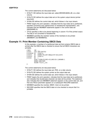 The control statements are discussed below:
v SYSUT1 DD defines the input data set, called BROWN.MAIN.LIB, on a disk
volume.
v SYSUT2 DD defines the output data set on the system output device (printer
assumed).
v SYSIN DD defines the control data set, which follows in the input stream.
v PRINT begins the print operation, indicates that the input data set is partitioned,
specifies conversion from alphanumeric to hexadecimal representation, and
indicates that two MEMBER statements appear in the control data set
(MAXNAME=2).
v TITLE specifies a title to be placed beginning in column 10 of the printed output.
The title is not converted to hexadecimal.
v MEMBER specifies the member names of the members to be printed
(MEMBER1 and MEMBER2).
Example 11: Print Member Containing DBCS Data
In this example, a member of a partitioned data set that contains DBCS data is
printed after the DBCS data is checked to ensure that all DBCS characters are
printable.
//DBCS JOB ...
//STEP1 EXEC PGM=IEBPTPCH
//SYSPRINT DD SYSOUT=A
//SYSUT1 DD DSNAME=PDS,UNIT=disk,DISP=(OLD,KEEP)
//SYSUT2 DD SYSOUT=A
//SYSIN DD *
PRINT TYPORG=PO,DBCS=YES,MAXFLDS=1,MAXNAME=1
MEMBER NAME=MEM1
RECORD FIELD=(,,CV)
/*
The control statements are discussed below:
v SYSUT1 DD defines the input data set, PDS, on a disk volume.
v SYSUT2 DD defines the system printer as the output data set.
v SYSIN DD defines the control data set, which follows in the input stream.
v PRINT begins the print operation, indicates that the input data set is partitioned,
and indicates that double-byte character set data will be printed. The statement
also indicates that one MEMBER statement appears in the control data set, and
that one FIELD parameter appears on a subsequent RECORD statement.
v MEMBER specifies the member, MEM1, that is to be printed.
v RECORD specifies that the DBCS data is to be checked to ensure that it is
printable.
IEBPTPCH
218 OS/390 V2R10.0 DFSMSdfp Utilities
 