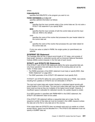 where:
PGM=IEBUPDTE
specifies that IEBUPDTE is the program you want to run.
PARM='{NEW|MOD} [,inhdr][,intlr]'
specifies optional information as follows:
NEW
specifies that the input consists solely of the control data set. Do not code a
SYSUT1 DD statement if you specify NEW.
MOD
specifies that the input consists of both the control data set and the input
data set. MOD is the default.
inhdr
specifies the name of the routine that processes the user header labels for
the control data set.
intlr
specifies the name of the routine that processes the user trailer labels for
the control data set.
If only one value is coded in PARM, the single quotes (or parentheses) are
optional.
SYSPRINT DD Statement
The message data set has a logical record length of 121 bytes, and consists of
fixed length, blocked or unblocked records with an American National Standards
Institute (ANSI) control character in the first byte of each record.
SYSUT1 and SYSUT2 DD Statements
If the SYSUT1 and SYSUT2 DD statements define the same sequential data set,
only those operations that add data to the end of the existing data set can be
made. In these cases:
v The PARM parameter of the EXEC statement must imply or specify MOD. (See
“EXEC Statement” on page 220.)
v The DISP parameter of the SYSUT1 DD statement must specify OLD.
If SYSUT1 and SYSUT2 define the same partitioned data set or PDSE, new extents
resulting from updates on SYSUT2 are not retrievable in SYSUT1.
The input and output data sets contain blocked or unblocked logical records with
record lengths of up to 80 bytes. The input and output data sets may have different
block sizes as long as they are multiples of the logical record length. However, if
insufficient space is allocated for reblocked records, the update request is ended.
If an ADD operation is specified with PARM=NEW in the EXEC statement, the
SYSUT1 DD statement need not be coded.
If the SYSUT1 DD statement defines a sequential data set on tape, the file
sequence number of that data set must be included in the LABEL keyword (unless
the data set is the first or only data set on the volume).
If the output data set (SYSUT2) does not already exist and is to reside on a direct
access device, space must be allocated for it. The SYSUT2 DD statement must not
specify a DUMMY data set.
IEBUPDTE
Chapter 10. IEBUPDTE (Update Data Set) Program 221
 
