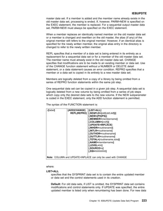 master data set. If a member is added and the member name already exists in the
old master data set, processing is ended. If, however, PARM=NEW is specified on
the EXEC statement, the member is replaced. For a sequential output master data
set, PARM=NEW must always be specified on the EXEC statement.
When a member replaces an identically named member on the old master data set
or a member is changed and rewritten on the old master, the alias (if any) of the
original member still refers to the original member. However, if an identical alias is
specified for the newly written member, the original alias entry in the directory is
changed to refer to the newly written member.
REPL specifies that a member of a data set is being entered in its entirety as a
replacement for a sequential data set or for a member of the old master data set.
The member name must already exist in the old master data set. CHANGE
specifies that modifications are to be made to an existing member or data set. Use
of the CHANGE function statement without a NUMBER or DELETE detail
statement, or a data statement causes an error condition. REPRO specifies that a
member or a data set is copied in its entirety to a new master data set.
Members are logically deleted from a copy of a library by being omitted from a
series of REPRO function statements within the same job step.
One sequential data set can be copied in a given job step. A sequential data set is
logically deleted from a new volume by being omitted from a series of job steps
which copy only the desired data sets to the new volume. If the NEW subparameter
is coded in the EXEC statement, only the ADD function statement is permitted.
The syntax of the FUNCTION statement is:
./[label] {ADD|CHANGE|
REPL|REPRO}
[LIST=ALL]
[,SEQFLD={ddl|(ddl,ddl)}]
[,NEW={PO|PS}]
[,MEMBER=membername]
[,COLUMN={nn|1}]
[,UPDATE=INPLACE]
[,INHDR=routinename]
[,INTLR=routinename]
[,OUTHDR=routinename]
[,OUTTLR=routinename]
[,TOTAL=(routinename,size)]
[,NAME=membername]
[,LEVEL=hh]
[,SOURCE=x]
[,SSI=hhhhhhhh]
Note: COLUMN and UPDATE=INPLACE can only be used with CHANGE
where:
LIST=ALL
specifies that the SYSPRINT data set is to contain the entire updated member
or data set and the control statements used in its creation.
Default: For old data sets, if LIST is omitted, the SYSPRINT data set contains
modifications and control statements only. If UPDATE was specified, the entire
updated member is listed only when renumbering has been done. For new data
IEBUPDTE
Chapter 10. IEBUPDTE (Update Data Set) Program 223
 