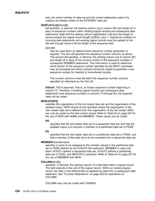 sets, the entire member or data set and the control statements used in its
creation are always written to the SYSPRINT data set.
SEQFLD={ddl|(ddl,ddl)}
ddl specifies, in decimal, the starting column (up to column 80) and length (8 or
less) of sequence numbers within existing logical records and subsequent data
statements. Note that the starting column specification (dd) plus the length (l)
cannot exceed the logical record length (LRECL) plus 1. Sequence numbers on
incoming data statements and existing logical records must be padded to the
left with enough zeros to fill the length of the sequence field.
(ddl,ddl)
may be used when an alphanumeric sequence number generation is
required. The first ddl specifies the sequence number columns as above.
The second ddl specifies, in decimal, the starting column (up to column 80)
and length (8 or less) of the numeric portion of the sequence numbers in
subsequent NUMBER statements. This information is used to determine
which portion of the sequence number specified by the NEW1 parameter
may be increased and which portions should be copied to generate a new
sequence number for inserted or renumbered records.
The numeric columns must fall within the sequence number columns
specified (or defaulted) by the first ddl.
Default: 738 is assumed, that is, an 8-byte sequence number beginning in
column 73. Therefore, if existing logical records and subsequent data
statements have sequence numbers in columns 73 through 80, this keyword
need not be coded.
NEW={PO|PS}
specifies the organization of the old master data set and the organization of the
updated output. NEW should not be specified unless the organization of the
new master data set is different from the organization of the old master. NEW
can only be coded on the first control record. Refer to Table 43 on page 227 for
the use of NEW with NAME and MEMBER. These values can be coded:
PO
specifies that the old master data set is a sequential data set, and that the
updated output is to become a member of a partitioned data set or PDSE.
PS
specifies that the old master data set is a partitioned data set or PDSE, and
that a member of that data set is to be converted into a sequential data set.
MEMBER=membername
specifies a name to be assigned to the member placed in the partitioned data
set or PDSE defined by the SYSUT2 DD statement. MEMBER is used only
when SYSUT1 defines a sequential data set, SYSUT2 defines a partitioned
data set or PDSE, and NEW=PO is specified. Refer to Table 43 on page 227 for
the use of MEMBER with NEW.
COLUMN={nn|1}
specifies, in decimal, the starting column of a data field within a logical record.
The field extends to the end of the logical record. Within an existing logical
record, the data in the defined field is replaced by data from a subsequent data
statement. See “Function Restrictions” on page 226 for restrictions on
COLUMN.
COLUMN may only be coded with CHANGE.
IEBUPDTE
224 OS/390 V2R10.0 DFSMSdfp Utilities
 