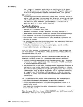 the x value is 1. The source is recorded in the directory entry of the output
member. This parameter is valid only when a member of a partitioned data set
or PDSE is being processed. SOURCE has no effect when SSI is specified.
SSI=hhhhhhhh
specifies eight hexadecimal characters of system status information (SSI) to be
placed in the directory of the new master data set as four packed decimal bytes
of user data. This parameter is valid only when a member of a partitioned data
set or PDSE is being processed. SSI overrides any LEVEL or SOURCE
parameter given on the same function statement.
Function Restrictions
When UPDATE=INPLACE is specified:
v The SYSUT2 DD statement is not coded.
v The PARM parameter of the EXEC statement must imply or specify MOD.
v The NUMBER detail statement can be used to specify a renumbering operation.
v Data statements can be used to specify replacement information only.
v One CHANGE function statement and one UPDATE=INPLACE parameter are
permitted per job step.
v No functions other than replacement, renumbering, and header label modification
(via the LABEL statement) can be specified.
v Unless the entire data set is renumbered, only replaced records are listed.
v System status information cannot be changed.
When REPRO is specified, the ADD statement can be used in the same job step
only if both SYSUT1 and SYSUT2 are partitioned data sets or PDSEs; otherwise,
unpredictable results can occur.
Within an existing logical record, the data in the field defined by the COLUMN
parameter is replaced by data from a subsequent data statement, as follows:
1. IEBUPDTE matches a sequence number of a data statement with a sequence
number of an existing logical record. In this manner, the COLUMN specification
is applied to a specific logical record.
2. The information in the field within the data statement replaces the information in
the field within the existing logical record. For example, COLUMN=40 indicates
that columns 40 through 80 (assuming 80-byte logical records) of a subsequent
data statement are to be used as replacement data for columns 40 through 80
of a logical record identified by a matching sequence number. (A sequence
number in an existing logical record or data statement need not be within the
defined field.)
The COLUMN specification applies to the entire function, with the exception of:
v Logical records deleted by a subsequent DELETE detail statement.
v Subsequent data statements not having a matching sequence number for an
existing logical record.
v Data statements containing information to be inserted in the place of a deleted
logical record or records.
Table 43 on page 227 shows the use of NEW, MEMBER, and NAME parameters for
different input and output data set organizations.
IEBUPDTE
226 OS/390 V2R10.0 DFSMSdfp Utilities
 