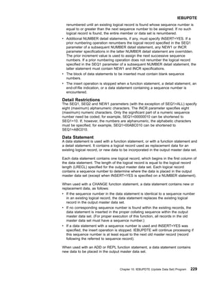 renumbered until an existing logical record is found whose sequence number is
equal to or greater than the next sequence number to be assigned. If no such
logical record is found, the entire member or data set is renumbered.
v Additional NUMBER detail statements, if any, must specify INSERT=YES. If a
prior numbering operation renumbers the logical record specified in the SEQ1
parameter of a subsequent NUMBER detail statement, any NEW1 or INCR
parameter specifications in the latter NUMBER detail statement are overridden.
The prior increment value is used to assign the next successive sequence
numbers. If a prior numbering operation does not renumber the logical record
specified in the SEQ1 parameter of a subsequent NUMBER detail statement, the
latter statement must contain NEW1 and INCR specifications.
v The block of data statements to be inserted must contain blank sequence
numbers.
v The insert operation is stopped when a function statement, a detail statement, an
end-of-file indication, or a data statement containing a sequence number is
encountered.
Detail Restrictions
The SEQ1, SEQ2 and NEW1 parameters (with the exception of SEQ1=ALL) specify
eight (maximum) alphanumeric characters. The INCR parameter specifies eight
(maximum) numeric characters. Only the significant part of a numeric sequence
number need be coded; for example, SEQ1=00000010 can be shortened to
SEQ1=10. If, however, the numbers are alphanumeric, the alphabetic characters
must be specified; for example, SEQ1=00ABC010 can be shortened to
SEQ1=ABC010.
Data Statement
A data statement is used with a function statement, or with a function statement and
a detail statement. It contains a logical record used as replacement data for an
existing logical record, or new data to be incorporated in the output master data set.
Each data statement contains one logical record, which begins in the first column of
the data statement. The length of the logical record is equal to the logical record
length (LRECL) specified for the output master data set. Each logical record
contains a sequence number to determine where the data is placed in the output
master data set (except when INSERT=YES is specified on a NUMBER statement).
When used with a CHANGE function statement, a data statement contains new or
replacement data, as follows:
v If the sequence number in the data statement is identical to a sequence number
in an existing logical record, the data statement replaces the existing logical
record in the output master data set.
v If no corresponding sequence number is found within the existing records, the
data statement is inserted in the proper collating sequence within the output
master data set. (For proper execution of this function, all records in the old
master data set must have a sequence number.)
v If a data statement with a sequence number is used and INSERT=YES was
specified, the insert operation is stopped. IEBUPDTE will continue processing if
this sequence number is at least equal to the next old master record (record
following the referred to sequence record).
When used with an ADD or REPL function statement, a data statement contains
new data to be placed in the output master data set.
IEBUPDTE
Chapter 10. IEBUPDTE (Update Data Set) Program 229
 