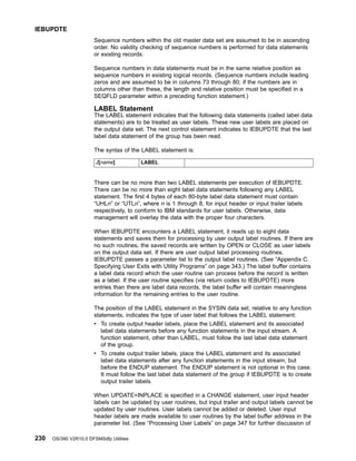 Sequence numbers within the old master data set are assumed to be in ascending
order. No validity checking of sequence numbers is performed for data statements
or existing records.
Sequence numbers in data statements must be in the same relative position as
sequence numbers in existing logical records. (Sequence numbers include leading
zeros and are assumed to be in columns 73 through 80; if the numbers are in
columns other than these, the length and relative position must be specified in a
SEQFLD parameter within a preceding function statement.)
LABEL Statement
The LABEL statement indicates that the following data statements (called label data
statements) are to be treated as user labels. These new user labels are placed on
the output data set. The next control statement indicates to IEBUPDTE that the last
label data statement of the group has been read.
The syntax of the LABEL statement is:
./[name] LABEL
There can be no more than two LABEL statements per execution of IEBUPDTE.
There can be no more than eight label data statements following any LABEL
statement. The first 4 bytes of each 80-byte label data statement must contain
“UHLn” or “UTLn”, where n is 1 through 8, for input header or input trailer labels
respectively, to conform to IBM standards for user labels. Otherwise, data
management will overlay the data with the proper four characters.
When IEBUPDTE encounters a LABEL statement, it reads up to eight data
statements and saves them for processing by user output label routines. If there are
no such routines, the saved records are written by OPEN or CLOSE as user labels
on the output data set. If there are user output label processing routines,
IEBUPDTE passes a parameter list to the output label routines. (See “Appendix C.
Specifying User Exits with Utility Programs” on page 343.) The label buffer contains
a label data record which the user routine can process before the record is written
as a label. If the user routine specifies (via return codes to IEBUPDTE) more
entries than there are label data records, the label buffer will contain meaningless
information for the remaining entries to the user routine.
The position of the LABEL statement in the SYSIN data set, relative to any function
statements, indicates the type of user label that follows the LABEL statement:
v To create output header labels, place the LABEL statement and its associated
label data statements before any function statements in the input stream. A
function statement, other than LABEL, must follow the last label data statement
of the group.
v To create output trailer labels, place the LABEL statement and its associated
label data statements after any function statements in the input stream, but
before the ENDUP statement. The ENDUP statement is not optional in this case.
It must follow the last label data statement of the group if IEBUPDTE is to create
output trailer labels.
When UPDATE=INPLACE is specified in a CHANGE statement, user input header
labels can be updated by user routines, but input trailer and output labels cannot be
updated by user routines. User labels cannot be added or deleted. User input
header labels are made available to user routines by the label buffer address in the
parameter list. (See “Processing User Labels” on page 347 for further discussion of
IEBUPDTE
230 OS/390 V2R10.0 DFSMSdfp Utilities
 