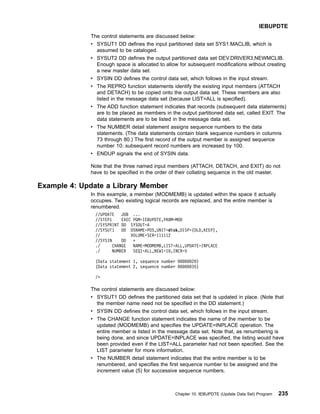The control statements are discussed below:
v SYSUT1 DD defines the input partitioned data set SYS1.MACLIB, which is
assumed to be cataloged.
v SYSUT2 DD defines the output partitioned data set DEV.DRIVER3,NEWMCLIB.
Enough space is allocated to allow for subsequent modifications without creating
a new master data set.
v SYSIN DD defines the control data set, which follows in the input stream.
v The REPRO function statements identify the existing input members (ATTACH
and DETACH) to be copied onto the output data set. These members are also
listed in the message data set (because LIST=ALL is specified).
v The ADD function statement indicates that records (subsequent data statements)
are to be placed as members in the output partitioned data set, called EXIT. The
data statements are to be listed in the message data set.
v The NUMBER detail statement assigns sequence numbers to the data
statements. (The data statements contain blank sequence numbers in columns
73 through 80.) The first record of the output member is assigned sequence
number 10; subsequent record numbers are increased by 100.
v ENDUP signals the end of SYSIN data.
Note that the three named input members (ATTACH, DETACH, and EXIT) do not
have to be specified in the order of their collating sequence in the old master.
Example 4: Update a Library Member
In this example, a member (MODMEMB) is updated within the space it actually
occupies. Two existing logical records are replaced, and the entire member is
renumbered.
//UPDATE JOB ...
//STEP1 EXEC PGM=IEBUPDTE,PARM=MOD
//SYSPRINT DD SYSOUT=A
//SYSUT1 DD DSNAME=PDS,UNIT=disk,DISP=(OLD,KEEP),
// VOLUME=SER=111112
//SYSIN DD *
./ CHANGE NAME=MODMEMB,LIST=ALL,UPDATE=INPLACE
./ NUMBER SEQ1=ALL,NEW1=10,INCR=5
(Data statement 1, sequence number 00000020)
(Data statement 2, sequence number 00000035)
/*
The control statements are discussed below:
v SYSUT1 DD defines the partitioned data set that is updated in place. (Note that
the member name need not be specified in the DD statement.)
v SYSIN DD defines the control data set, which follows in the input stream.
v The CHANGE function statement indicates the name of the member to be
updated (MODMEMB) and specifies the UPDATE=INPLACE operation. The
entire member is listed in the message data set. Note that, as renumbering is
being done, and since UPDATE=INPLACE was specified, the listing would have
been provided even if the LIST=ALL parameter had not been specified. See the
LIST parameter for more information.
v The NUMBER detail statement indicates that the entire member is to be
renumbered, and specifies the first sequence number to be assigned and the
increment value (5) for successive sequence numbers.
IEBUPDTE
Chapter 10. IEBUPDTE (Update Data Set) Program 235
 
