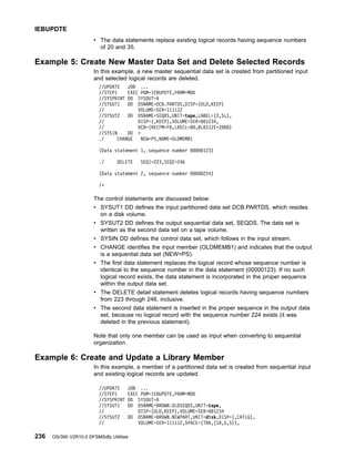 v The data statements replace existing logical records having sequence numbers
of 20 and 35.
Example 5: Create New Master Data Set and Delete Selected Records
In this example, a new master sequential data set is created from partitioned input
and selected logical records are deleted.
//UPDATE JOB ...
//STEP1 EXEC PGM=IEBUPDTE,PARM=MOD
//SYSPRINT DD SYSOUT=A
//SYSUT1 DD DSNAME=DCB.PARTDS,DISP=(OLD,KEEP)
// VOLUME=SER=111112
//SYSUT2 DD DSNAME=SEQDS,UNIT=tape,LABEL=(2,SL),
// DISP=(,KEEP),VOLUME=SER=001234,
// DCB=(RECFM=FB,LRECL=80,BLKSIZE=2000)
//SYSIN DD *
./ CHANGE NEW=PS,NAME=OLDMEMB1
(Data statement 1, sequence number 00000123)
./ DELETE SEQ1=223,SEQ2=246
(Data statement 2, sequence number 00000224)
/*
The control statements are discussed below:
v SYSUT1 DD defines the input partitioned data set DCB.PARTDS, which resides
on a disk volume.
v SYSUT2 DD defines the output sequential data set, SEQDS. The data set is
written as the second data set on a tape volume.
v SYSIN DD defines the control data set, which follows in the input stream.
v CHANGE identifies the input member (OLDMEMB1) and indicates that the output
is a sequential data set (NEW=PS).
v The first data statement replaces the logical record whose sequence number is
identical to the sequence number in the data statement (00000123). If no such
logical record exists, the data statement is incorporated in the proper sequence
within the output data set.
v The DELETE detail statement deletes logical records having sequence numbers
from 223 through 246, inclusive.
v The second data statement is inserted in the proper sequence in the output data
set, because no logical record with the sequence number 224 exists (it was
deleted in the previous statement).
Note that only one member can be used as input when converting to sequential
organization.
Example 6: Create and Update a Library Member
In this example, a member of a partitioned data set is created from sequential input
and existing logical records are updated.
//UPDATE JOB ...
//STEP1 EXEC PGM=IEBUPDTE,PARM=MOD
//SYSPRINT DD SYSOUT=A
//SYSUT1 DD DSNAME=BROWN.OLDSEQDS,UNIT=tape,
// DISP=(OLD,KEEP),VOLUME=SER=001234
//SYSUT2 DD DSNAME=BROWN.NEWPART,UNIT=disk,DISP=(,CATLG),
// VOLUME=SER=111112,SPACE=(TRK,(10,5,5)),
IEBUPDTE
236 OS/390 V2R10.0 DFSMSdfp Utilities
 