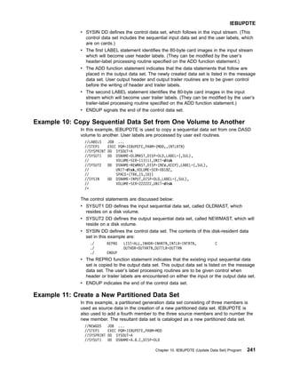 v SYSIN DD defines the control data set, which follows in the input stream. (This
control data set includes the sequential input data set and the user labels, which
are on cards.)
v The first LABEL statement identifies the 80-byte card images in the input stream
which will become user header labels. (They can be modified by the user’s
header-label processing routine specified on the ADD function statement.)
v The ADD function statement indicates that the data statements that follow are
placed in the output data set. The newly created data set is listed in the message
data set. User output header and output trailer routines are to be given control
before the writing of header and trailer labels.
v The second LABEL statement identifies the 80-byte card images in the input
stream which will become user trailer labels. (They can be modified by the user’s
trailer-label processing routine specified on the ADD function statement.)
v ENDUP signals the end of the control data set.
Example 10: Copy Sequential Data Set from One Volume to Another
In this example, IEBUPDTE is used to copy a sequential data set from one DASD
volume to another. User labels are processed by user exit routines.
//LABELS JOB ...
//STEP1 EXEC PGM=IEBUPDTE,PARM=(MOD,,INTLRTN)
//SYSPRINT DD SYSOUT=A
//SYSUT1 DD DSNAME=OLDMAST,DISP=OLD,LABEL=(,SUL),
// VOLUME=SER=111111,UNIT=disk
//SYSUT2 DD DSNAME=NEWMAST,DISP=(NEW,KEEP),LABEL=(,SUL),
// UNIT=disk,VOLUME=SER=XB182,
// SPACE=(TRK,(5,10))
//SYSIN DD DSNAME=INPUT,DISP=OLD,LABEL=(,SUL),
// VOLUME=SER=222222,UNIT=disk
/*
The control statements are discussed below:
v SYSUT1 DD defines the input sequential data set, called OLDMAST, which
resides on a disk volume.
v SYSUT2 DD defines the output sequential data set, called NEWMAST, which will
reside on a disk volume.
v SYSIN DD defines the control data set. The contents of this disk-resident data
set in this example are:
./ REPRO LIST=ALL,INHDR=INHRTN,INTLR=INTRTN, C
./ OUTHDR=OUTHRTN,OUTTLR=OUTTRN
./ ENDUP
v The REPRO function statement indicates that the existing input sequential data
set is copied to the output data set. This output data set is listed on the message
data set. The user’s label processing routines are to be given control when
header or trailer labels are encountered on either the input or the output data set.
v ENDUP indicates the end of the control data set.
Example 11: Create a New Partitioned Data Set
In this example, a partitioned generation data set consisting of three members is
used as source data in the creation of a new partitioned data set. IEBUPDTE is
also used to add a fourth member to the three source members and to number the
new member. The resultant data set is cataloged as a new partitioned data set.
//NEWGDS JOB ...
//STEP1 EXEC PGM=IEBUPDTE,PARM=MOD
//SYSPRINT DD SYSOUT=A
//SYSUT1 DD DSNAME=A.B.C,DISP=OLD
IEBUPDTE
Chapter 10. IEBUPDTE (Update Data Set) Program 241
 