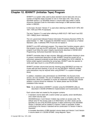 Chapter 12. IEHINITT (Initialize Tape) Program
IEHINITT is a system utility used to place standard volume label sets onto any
number of magnetic tapes mounted on one or more tape units. They can be
ISO/ANSI Version 3 or ISO/ANSI Version 4 volume label sets written in ASCII
(American Standard Code for Information Interchange) or IBM standard labels
written in EBCDIC.
In this book, the term “Version 3” is used when referring to ANSI X3.27–1978, ISO
1001–1979 and FIPS 79 standards.
The term “Version 4” is used when referring to ANSI X3.27–1987 level 4 and ISO
1001–1986(E) level 4 standards.
The U.S. government followed Federal Information Processing Standard (FIPS) 79,
dated October 17, 1980. It adopted the ISO/ANSI Version 3 standard as a Federal
Standard. Later, it withdrew FIPS 79 and did not replace it.
IEHINITT is an APF-authorized program. This means that if another program calls it,
that program must also be APF-authorized. To protect system integrity, the calling
program must follow the sytem integrity requirements described in OS/390 MVS
Programming: Authorized Assembler Services Guide.
IEHINITT overwrites data on tape volumes. Although authorization checking is done
to prevent unauthorized destruction of data, IEHINITT should be moved into an
authorized, password protected private library and deleted from SYS1.LINKLIB. To
further protect against overwriting the wrong tape, IEHINITT asks the operator to
verify each tape mount in a non-ATLDS environment.
IEHINITT provides volume level security checking using SAF/RACF but does not
invoke data set level checking. If you do not use SAF/RACF TAPEVOL profiles,
extra precautions may be required when using IEHINITT in a system-managed
library.
In addition, installation exits administered via CSVDYNEX, the Dynamic Exits
service, are now available. The use of installation exits is completely optional, but if
implemented, allows an installation to review all initialization requests and indicate
whether a volume should be initialized. For details please see the DFSMS
Installation Exits manual.
Note: As an alternative to IEHINITT, consider using the EDGINERS utility as
described in OS/390 DFSMSrmm Implementation and Customization Guide.
Each volume label set created by the program contains:
v A standard volume label with a serial number you specify, owner identification,
and a blank security byte.
ISO/ANSIVersion 3 and Version 4 labels may contain an access code. The
default value for the access code is an ASCII blank, but other values can be
specified via use of the ACCESS keyword. A label conforming to the ISO/ANSI
Version 3 standard will be created if a Version 3 label is requested. A label
conforming to the Version 4 standard will be constructed if a Version 4 label is
requested.
A complete description of IBM standard volume labels and Version 3 and Version
4 volume labels is in OS/390 DFSMS: Using Magnetic Tapes .
© Copyright IBM Corp. 1979, 2000 245
|
|
|
|
|
|
|
|
|
|
|
|
|
|
|
|
 