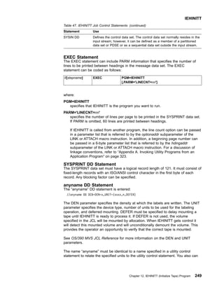Table 47. IEHINITT Job Control Statements (continued)
Statement Use
SYSIN DD Defines the control data set. The control data set normally resides in the
input stream; however, it can be defined as a member of a partitioned
data set or PDSE or as a sequential data set outside the input stream.
EXEC Statement
The EXEC statement can include PARM information that specifies the number of
lines to be printed between headings in the message data set. The EXEC
statement can be coded as follows:
//[stepname] EXEC PGM=IEHINITT
[,PARM='LINECNT=nn']
where:
PGM=IEHINITT
specifies that IEHINITT is the program you want to run.
PARM='LINECNT=nn'
specifies the number of lines per page to be printed in the SYSPRINT data set.
If PARM is omitted, 60 lines are printed between headings.
If IEHINITT is called from another program, the line count option can be passed
in a parameter list that is referred to by the optionaddr subparameter of the
LINK or ATTACH macro instruction. In addition, a beginning page number can
be passed in a 6-byte parameter list that is referred to by the hdingaddr
subparameter of the LINK or ATTACH macro instruction. For a discussion of
linkage conventions, refer to “Appendix A. Invoking Utility Programs from an
Application Program” on page 323.
SYSPRINT DD Statement
The SYSPRINT data set must have a logical record length of 121. It must consist of
fixed-length records with an ISO/ANSI control character in the first byte of each
record. Any blocking factor can be specified.
anyname DD Statement
The “anyname” DD statement is entered:
//anyname DD DCB=DEN=x,UNIT=(xxxx,n,DEFER)
The DEN parameter specifies the density at which the labels are written. The UNIT
parameter specifies the device type, number of units to be used for the labeling
operation, and deferred mounting. DEFER must be specified to delay mounting a
tape until IEHINITT is ready to process it. If DEFER is not used, the volume
specified in the JCL will be mounted by allocation. When IEHINITT gets control it
will detect this mounted volume and will unconditionally demount the volume. This
provides the operator an opportunity to verify that the correct tape is mounted.
See OS/390 MVS JCL Reference for more information on the DEN and UNIT
parameters.
The name “anyname” must be identical to a name specified in a utility control
statement to relate the specified units to the utility control statement. You also can
IEHINITT
Chapter 12. IEHINITT (Initialize Tape) Program 249
 
