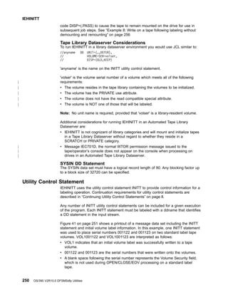 code DISP=(,PASS) to cause the tape to remain mounted on the drive for use in
subsequent job steps. See “Example 8: Write on a tape following labeling without
demounting and remounting” on page 256
Tape Library Dataserver Considerations
To run IEHINITT in a library dataserver environment you would use JCL similar to:
//anyname DD UNIT=(,,DEFER),
// VOLUME=SER=volser,
// DISP=(OLD,KEEP)
'anyname' is the name on the INITT utility control statement.
'volser' is the volume serial number of a volume which meets all of the following
requirements:
v The volume resides in the tape library containing the volumes to be initialized.
v The volume has the PRIVATE use attribute.
v The volume does not have the read compatible special attribute.
v The volume is NOT one of those that will be labeled.
Note: No unit name is required, provided that 'volser' is a library-resident volume.
Additional considerations for running IEHINITT in an Automated Tape Library
Dataserver are:
v IEHINITT is not cognizant of library categories and will mount and initialize tapes
in a Tape Library Dataserver without regard to whether they reside in a
SCRATCH or PRIVATE category.
v Message IEC701D, the normal WTOR permission message issued to the
tape/operator’s console does not appear on the console when processing on
drives in an Automated Tape Library Dataserver.
SYSIN DD Statement
The SYSIN data set must have a logical record length of 80. Any blocking factor up
to a block size of 32720 can be specified.
Utility Control Statement
IEHINITT uses the utility control statement INITT to provide control information for a
labeling operation. Continuation requirements for utility control statements are
described in “Continuing Utility Control Statements” on page 8.
Any number of INITT utility control statements can be included for a given execution
of the program. Each INITT statement must be labeled with a ddname that identifies
a DD statement in the input stream.
Figure 41 on page 251 shows a printout of a message data set including the INITT
statement and initial volume label information. In this example, one INITT statement
was used to place serial numbers 001122 and 001123 on two standard label tape
volumes. VOL1001122 and VOL1001123 are interpreted as follows:
v VOL1 indicates that an initial volume label was successfully written to a tape
volume.
v 001122 and 001123 are the serial numbers that were written onto the volumes.
v A blank space following the serial number represents the Volume Security field,
which is not used during OPEN/CLOSE/EOV processing on a standard label
tape.
IEHINITT
250 OS/390 V2R10.0 DFSMSdfp Utilities
|
|
|
|
|
|
|
|
 