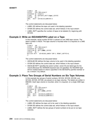 //LABEL1 JOB ...
//STEP1 EXEC PGM=IEHINITT
//SYSPRINT DD SYSOUT=A
//LABEL DD DCB=DEN=2,UNIT=(tape,1,DEFER)
//SYSIN DD *
LABEL INITT SER=001234,NUMBTAPE=3
/*
The control statements are discussed below:
v LABEL DD defines the tape unit used in the labeling operation.
v SYSIN DD defines the control data set, which follows in the input stream.
v LABEL INITT specifies the number of tapes to be labeled (3), beginning with
001234.
Example 2: Write an ISO/ANSI/FIPS Label on a Tape
In this example, serial number 001001 is placed on one 3480 tape volume. The
label is written in ASCII. The tape volume is mounted when it is required on a 3480
tape unit.
//LABEL2 JOB ...
//STEP1 EXEC PGM=IEHINITT
//SYSPRINT DD SYSOUT=A
//ASCIILAB DD UNIT=(3480,1,DEFER)
//SYSIN DD *
ASCIILAB INITT SER=001001,OWNER='SAM A. BROWN',LABTYPE=AL
/*
The control statements are discussed below:
v ASCIILAB DD defines the tape volume to be used in the labeling operation.
v SYSIN DD defines the control data set, which follows in the input stream.
v ASCIILAB INITT specifies the serial number, owner ID and label type for the
volume.Because the VERSION keyword was not specified, the ISO/ANSI tape
will be created based on what is specified in the DEVSUPxx parmlib member or
as a version 3 by default.
Example 3: Place Two Groups of Serial Numbers on Six Tape Volumes
In this example two groups of serial numbers, 001234, 001235, 001236, and
001334, 001335, 001336, are placed on six tape volumes. The labels are written in
EBCDIC. Each tape volume is mounted, when it is required, on a single 3490 tape
unit.
//LABEL3 JOB ...
//STEP1 EXEC PGM=IEHINITT
//SYSPRINT DD SYSOUT=A
//LABEL DD UNIT=(3490,1,DEFER)
//SYSIN DD *
LABEL INITT SER=001234,NUMBTAPE=3
LABEL INITT SER=001334,NUMBTAPE=3
/*
The control statements are discussed below:
v LABEL DD defines the tape unit to be used in the labeling operation.
v SYSIN DD defines the control data set, which follows in the input stream.
v LABEL INITT defines the two groups of serial numbers to be put on six tape
volumes.
IEHINITT
254 OS/390 V2R10.0 DFSMSdfp Utilities
|
|
|
|
|
|
|
|
|
|
|
|
|
|
|
|
|
|
|
|
|
|
|
|
 
