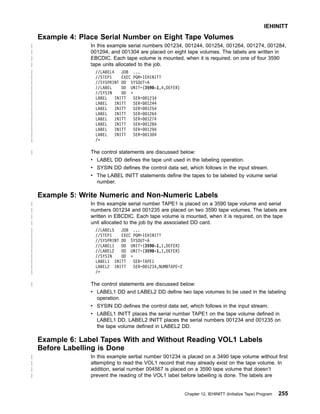 Example 4: Place Serial Number on Eight Tape Volumes
In this example serial numbers 001234, 001244, 001254, 001264, 001274, 001284,
001294, and 001304 are placed on eight tape volumes. The labels are written in
EBCDIC. Each tape volume is mounted, when it is required, on one of four 3590
tape units allocated to the job.
//LABEL4 JOB ...
//STEP1 EXEC PGM=IEHINITT
//SYSPRINT DD SYSOUT=A
//LABEL DD UNIT=(3590-1,4,DEFER)
//SYSIN DD *
LABEL INITT SER=001234
LABEL INITT SER=001244
LABEL INITT SER=001254
LABEL INITT SER=001264
LABEL INITT SER=001274
LABEL INITT SER=001284
LABEL INITT SER=001294
LABEL INITT SER=001304
/*
The control statements are discussed below:
v LABEL DD defines the tape unit used in the labeling operation.
v SYSIN DD defines the control data set, which follows in the input stream.
v The LABEL INITT statements define the tapes to be labeled by volume serial
number.
Example 5: Write Numeric and Non-Numeric Labels
In this example serial number TAPE1 is placed on a 3590 tape volume and serial
numbers 001234 and 001235 are placed on two 3590 tape volumes. The labels are
written in EBCDIC. Each tape volume is mounted, when it is required, on the tape
unit allocated to the job by the associated DD card.
//LABEL5 JOB ...
//STEP1 EXEC PGM=IEHINITT
//SYSPRINT DD SYSOUT=A
//LABEL1 DD UNIT=(3590-1,1,DEFER)
//LABEL2 DD UNIT=(3590-1,1,DEFER)
//SYSIN DD *
LABEL1 INITT SER=TAPE1
LABEL2 INITT SER=001234,NUMBTAPE=2
/*
The control statements are discussed below:
v LABEL1 DD and LABEL2 DD define two tape volumes to be used in the labeling
operation.
v SYSIN DD defines the control data set, which follows in the input stream.
v LABEL1 INITT places the serial number TAPE1 on the tape volume defined in
LABEL1 DD. LABEL2 INITT places the serial numbers 001234 and 001235 on
the tape volume defined in LABEL2 DD.
Example 6: Label Tapes With and Without Reading VOL1 Labels
Before Labelling is Done
In this example sertial number 001234 is placed on a 3490 tape volume without first
attempting to read the VOL1 record that may already exist on the tape volume. In
addition, serial number 004567 is placed on a 3590 tape volume that doesn’t
prevent the reading of the VOL1 label before labelling is done. The labels are
IEHINITT
Chapter 12. IEHINITT (Initialize Tape) Program 255
|
|
|
|
|
|
|
|
|
|
|
|
|
|
|
|
|
|
|
|
|
|
|
|
|
|
|
|
|
|
|
|
|
|
|
|
|
 