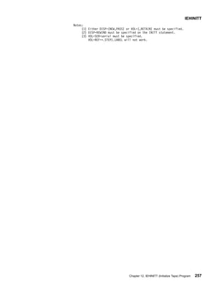 Notes:
(1) Either DISP=(NEW,PASS) or VOL=(,RETAIN) must be specified.
(2) DISP=REWIND must be specified on the INITT statement.
(3) VOL=SER=serial must be specified.
VOL=REF=*.STEP1.LABEL will not work.
IEHINITT
Chapter 12. IEHINITT (Initialize Tape) Program 257
 