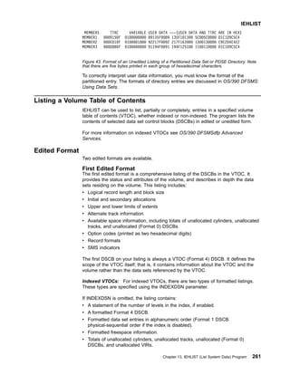 To correctly interpret user data information, you must know the format of the
partitioned entry. The formats of directory entries are discussed in OS/390 DFSMS:
Using Data Sets.
Listing a Volume Table of Contents
IEHLIST can be used to list, partially or completely, entries in a specified volume
table of contents (VTOC), whether indexed or non-indexed. The program lists the
contents of selected data set control blocks (DSCBs) in edited or unedited form.
For more information on indexed VTOCs see OS/390 DFSMSdfp Advanced
Services.
Edited Format
Two edited formats are available.
First Edited Format
The first edited format is a comprehensive listing of the DSCBs in the VTOC. It
provides the status and attributes of the volume, and describes in depth the data
sets residing on the volume. This listing includes:
v Logical record length and block size
v Initial and secondary allocations
v Upper and lower limits of extents
v Alternate track information
v Available space information, including totals of unallocated cylinders, unallocated
tracks, and unallocated (Format 0) DSCBs
v Option codes (printed as two hexadecimal digits)
v Record formats
v SMS indicators
The first DSCB on your listing is always a VTOC (Format 4) DSCB. It defines the
scope of the VTOC itself; that is, it contains information about the VTOC and the
volume rather than the data sets referenced by the VTOC.
Indexed VTOCs: For indexed VTOCs, there are two types of formatted listings.
These types are specified using the INDEXDSN parameter.
If INDEXDSN is omitted, the listing contains:
v A statement of the number of levels in the index, if enabled.
v A formatted Format 4 DSCB.
v Formatted data set entries in alphanumeric order (Format 1 DSCB
physical-sequential order if the index is disabled).
v Formatted freespace information.
v Totals of unallocated cylinders, unallocated tracks, unallocated (Format 0)
DSCBs, and unallocated VIRs.
MEMBERS TTRC VARIABLE USER DATA ---(USER DATA AND TTRC ARE IN HEX)
MEMBER1 0009150F 0100000000 89135F0089 135F101300 5C005C0000 D1C1D9C5C4
MEMBER2 000E010F 0100001800 92217F0092 217F163900 1300130000 C9C2D4E4E2
MEMBER3 000D0B0F 0100000000 91194F0091 194F125100 1100110000 D1C1D9C5C4
Figure 43. Format of an Unedited Listing of a Partitioned Data Set or PDSE Directory. Note
that there are five bytes printed in each group of hexadecimal characters.
IEHLIST
Chapter 13. IEHLIST (List System Data) Program 261
 