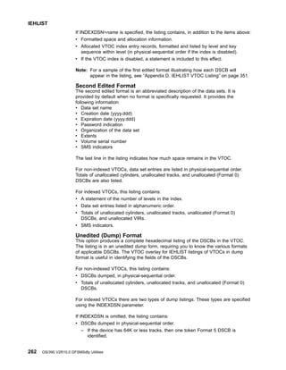 If INDEXDSN=name is specified, the listing contains, in addition to the items above:
v Formatted space and allocation information.
v Allocated VTOC index entry records, formatted and listed by level and key
sequence within level (in physical-sequential order if the index is disabled).
v If the VTOC index is disabled, a statement is included to this effect.
Note: For a sample of the first edited format illustrating how each DSCB will
appear in the listing, see “Appendix D. IEHLIST VTOC Listing” on page 351.
Second Edited Format
The second edited format is an abbreviated description of the data sets. It is
provided by default when no format is specifically requested. It provides the
following information:
v Data set name
v Creation date (yyyy.ddd)
v Expiration date (yyyy.ddd)
v Password indication
v Organization of the data set
v Extents
v Volume serial number
v SMS indicators
The last line in the listing indicates how much space remains in the VTOC.
For non-indexed VTOCs, data set entries are listed in physical-sequential order.
Totals of unallocated cylinders, unallocated tracks, and unallocated (Format 0)
DSCBs are also listed.
For indexed VTOCs, this listing contains:
v A statement of the number of levels in the index.
v Data set entries listed in alphanumeric order.
v Totals of unallocated cylinders, unallocated tracks, unallocated (Format 0)
DSCBs, and unallocated VIRs.
v SMS indicators.
Unedited (Dump) Format
This option produces a complete hexadecimal listing of the DSCBs in the VTOC.
The listing is in an unedited dump form, requiring you to know the various formats
of applicable DSCBs. The VTOC overlay for IEHLIST listings of VTOCs in dump
format is useful in identifying the fields of the DSCBs.
For non-indexed VTOCs, this listing contains:
v DSCBs dumped, in physical-sequential order.
v Totals of unallocated cylinders, unallocated tracks, and unallocated (Format 0)
DSCBs.
For indexed VTOCs there are two types of dump listings. These types are specified
using the INDEXDSN parameter.
If INDEXDSN is omitted, the listing contains:
v DSCBs dumped in physical-sequential order.
– If the device has 64K or less tracks, then one token Format 5 DSCB is
identified.
IEHLIST
262 OS/390 V2R10.0 DFSMSdfp Utilities
 