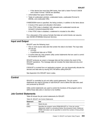 – If the device has more than 64K tracks, then both a token Format 5 DSCB
and a token Format 7 DSCB are identified.
v Unformatted free space information.
v Totals of unallocated cylinders, unallocated tracks, unallocated (Format 0)
DSCBs, and unallocated VIRs.
If INDEXDSN=name is specified, the listing contains, in addition to the items above:
v A dump of the space and allocation information.
If the VTOC index is disabled, both allocated and unallocated records are
dumped in physical-sequential order.
v If the VTOC index is disabled, a statement is included to this effect.
For a discussion of the various formats that data set control blocks can assume,
see OS/390 DFSMSdfp Advanced Services.
Input and Output
IEHLIST uses the following input:
v One or more source data sets that contain the data to be listed. The input data
set can be:
– A VTOC
– A partitioned data set or PDSE
v A control data set, that contains utility control statements that are used to control
the functions of IEHLIST.
IEHLIST produces as output a message data set that contains the result of the
IEHLIST operations. The message data set includes the listed data and any error
messages.
If IEHLIST is invoked from an application program, you can dynamically allocate the
devices and data sets by issuing SVC 99 before calling IEHLIST.
See Appendix A for IEHLIST return codes.
Control
IEHLIST is controlled by job and utility control statements. The job control
statements are used to process or load IEHLIST and to define the data sets used
and produced by IEHLIST.
Utility control statements are used to control the functions of the program and to
define those data sets or volumes to be modified.
Job Control Statements
Table 49 shows the job control statements for IEHLIST.
Table 49. IEHLIST Job Control Statements
Statement Use
JOB Starts the job.
EXEC Specifies the program name (PGM=IEHLIST) or, if the job control
statements reside in a procedure library, the procedure name. Additional
PARM information can be specified to control the number of lines printed
per page.
IEHLIST
Chapter 13. IEHLIST (List System Data) Program 263
 