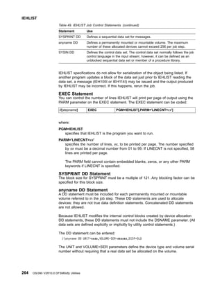 Table 49. IEHLIST Job Control Statements (continued)
Statement Use
SYSPRINT DD Defines a sequential data set for messages.
anyname DD Defines a permanently mounted or mountable volume. The maximum
number of these allocated devices cannot exceed 256 per job step.
SYSIN DD Defines the control data set. The control data set normally follows the job
control language in the input stream; however, it can be defined as an
unblocked sequential data set or member of a procedure library.
IEHLIST specifications do not allow for serialization of the object being listed. If
another program updates a block of the data set just prior to IEHLIST reading the
data set, a message (IEH105I or IEH114I) may be issued and the output produced
by IEHLIST may be incorrect. If this happens, rerun the job.
EXEC Statement
You can control the number of lines IEHLIST will print per page of output using the
PARM parameter on the EXEC statement. The EXEC statement can be coded:
//[stepname] EXEC PGM=IEHLIST[,PARM='LINECNT=xx']
where:
PGM=IEHLIST
specifies that IEHLIST is the program you want to run.
PARM='LINECNT=xx'
specifies the number of lines, xx, to be printed per page. The number specified
by xx must be a decimal number from 01 to 99. If LINECNT is not specified, 58
lines are printed per page.
The PARM field cannot contain embedded blanks, zeros, or any other PARM
keywords if LINECNT is specified.
SYSPRINT DD Statement
The block size for SYSPRINT must be a multiple of 121. Any blocking factor can be
specified for this block size.
anyname DD Statement
A DD statement must be included for each permanently mounted or mountable
volume referred to in the job step. These DD statements are used to allocate
devices: they are not true data definition statements. Concatenated DD statements
are not allowed.
Because IEHLIST modifies the internal control blocks created by device allocation
DD statements, these DD statements must not include the DSNAME parameter. (All
data sets are defined explicitly or implicitly by utility control statements.)
The DD statement can be entered:
//anyname DD UNIT=xxxx,VOLUME=SER=xxxxxx,DISP=OLD
The UNIT and VOLUME=SER parameters define the device type and volume serial
number without requiring that a real data set be allocated on the volume.
IEHLIST
264 OS/390 V2R10.0 DFSMSdfp Utilities
 