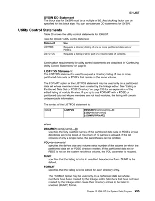 SYSIN DD Statement
The block size for SYSIN must be a multiple of 80. Any blocking factor can be
specified for this block size. You can concatenate DD statements for SYSIN.
Utility Control Statements
Table 50 shows the utility control statements for IEHLIST.
Table 50. IEHLIST Utility Control Statements
Statement Use
LISTPDS Requests a directory listing of one or more partitioned data sets or
PDSEs.
LISTVTOC Requests a listing of all or part of a volume table of contents.
Continuation requirements for utility control statements are described in “Continuing
Utility Control Statements” on page 8.
LISTPDS Statement
The LISTPDS statement is used to request a directory listing of one or more
partitioned data sets or PDSEs that reside on the same volume.
The FORMAT option of the LISTPDS statement may be used only on a partitioned
data set whose members have been created by the linkage editor. See “Listing a
Partitioned Data Set or PDSE Directory” on page 259 for an explanation of the
edited listing of module libraries. If you try to use FORMAT with a PDSE or
partitioned data set whose members are not load modules, the listing will contain
undependable information.
The syntax of the LISTPDS statement is:
[label] LISTPDS DSNAME=(name[,name[,...]])
[,VOL=device=serial]
[,{DUMP|FORMAT}]
where:
DSNAME=(name[,name[,...]])
specifies the fully qualified names of the partitioned data sets or PDSEs whose
directories are to be listed. A maximum of 10 names is allowed. If the list
consists of only a single name, the parentheses can be omitted.
VOL=device=serial
specifies the device type and volume serial number of the volume on which the
partitioned data set or PDSE directory resides. If the partitioned data set or
PDSE is not on the system residence volume, the VOL parameter is required.
DUMP
specifies that the listing is to be in unedited, hexadecimal form. DUMP is the
default.
FORMAT
specifies that the listing is to be edited for each directory entry.
The FORMAT option may be used only on a partitioned data set whose
members have been created by the linkage editor. Members that have not been
created by the linkage editor cause their directory entries to be listed in
unedited (DUMP) format.
IEHLIST
Chapter 13. IEHLIST (List System Data) Program 265
 